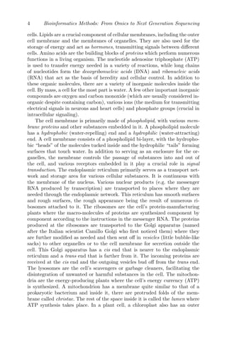 4 Bioinformatics Methods: From Omics to Next Generation Sequencing
cells. Lipids are a crucial component of cellular membranes, including the outer
cell membrane and the membranes of organelles. They are also used for the
storage of energy and act as hormones, transmitting signals between different
cells. Amino acids are the building blocks of proteins which perform numerous
functions in a living organism. The nucleotide adenosine triphosphate (ATP)
is used to transfer energy needed in a variety of reactions, while long chains
of nucleotides form the deoxyribonucleic acids (DNA) and ribonucleic acids
(RNA) that act as the basis of heredity and cellular control. In addition to
these organic molecules, there are a variety of inorganic molecules inside the
cell. By mass, a cell for the most part is water. A few other important inorganic
compounds are oxygen and carbon monoxide (which are usually considered in-
organic despite containing carbon), various ions (the medium for transmitting
electrical signals in neurons and heart cells) and phosphate groups (crucial in
intracellular signaling).
The cell membrane is primarily made of phospholipid, with various mem-
brane proteins and other substances embedded in it. A phospholipid molecule
has a hydrophobic (water-repelling) end and a hydrophilic (water-attracting)
end. A cell membrane consists of a phospholipid bi-layer, with the hydropho-
bic “heads” of the molecules tucked inside and the hydrophilic “tails” forming
surfaces that touch water. In addition to serving as an enclosure for the or-
ganelles, the membrane controls the passage of substances into and out of
the cell, and various receptors embedded in it play a crucial role in signal
transduction. The endoplasmic reticulum primarily serves as a transport net-
work and storage area for various cellular substances. It is continuous with
the membrane of the nucleus. Various nuclear products (e.g. the messenger
RNA produced by transcription) are transported to places where they are
needed through the endoplasmic network. This reticulum has smooth surfaces
and rough surfaces, the rough appearance being the result of numerous ri-
bosomes attached to it. The ribosomes are the cell’s protein-manufacturing
plants where the macro-molecules of proteins are synthesized component by
component according to the instructions in the messenger RNA. The proteins
produced at the ribosomes are transported to the Golgi apparatus (named
after the Italian scientist Camillo Golgi who first noticed them) where they
are further modified as needed and then sent off in vesicles (little bubble-like
sacks) to other organelles or to the cell membrane for secretion outside the
cell. This Golgi apparatus has a cis end that is nearer to the endoplasmic
reticulum and a trans end that is farther from it. The incoming proteins are
received at the cis end and the outgoing vesicles bud off from the trans end.
The lysosomes are the cell’s scavengers or garbage cleaners, facilitating the
disintegration of unwanted or harmful substances in the cell. The mitochon-
dria are the energy-producing plants where the cell’s energy currency (ATP)
is synthesized. A mitochondrion has a membrane quite similar to that of a
prokaryotic bacterium and inside it, there are protruded folds of the mem-
brane called christae. The rest of the space inside it is called the lumen where
ATP synthesis takes place. In a plant cell, a chloroplast also has an outer
 