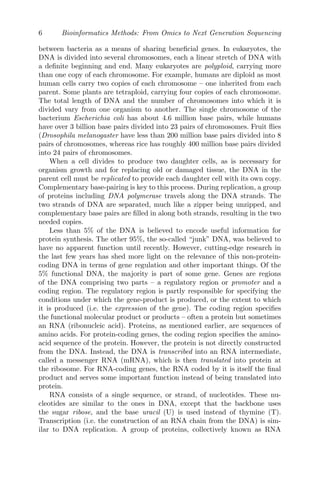 6 Bioinformatics Methods: From Omics to Next Generation Sequencing
between bacteria as a means of sharing beneficial genes. In eukaryotes, the
DNA is divided into several chromosomes, each a linear stretch of DNA with
a definite beginning and end. Many eukaryotes are polyploid, carrying more
than one copy of each chromosome. For example, humans are diploid as most
human cells carry two copies of each chromosome – one inherited from each
parent. Some plants are tetraploid, carrying four copies of each chromosome.
The total length of DNA and the number of chromosomes into which it is
divided vary from one organism to another. The single chromosome of the
bacterium Escherichia coli has about 4.6 million base pairs, while humans
have over 3 billion base pairs divided into 23 pairs of chromosomes. Fruit flies
(Drosophila melanogaster have less than 200 million base pairs divided into 8
pairs of chromosomes, whereas rice has roughly 400 million base pairs divided
into 24 pairs of chromosomes.
When a cell divides to produce two daughter cells, as is necessary for
organism growth and for replacing old or damaged tissue, the DNA in the
parent cell must be replicated to provide each daughter cell with its own copy.
Complementary base-pairing is key to this process. During replication, a group
of proteins including DNA polymerase travels along the DNA strands. The
two strands of DNA are separated, much like a zipper being unzipped, and
complementary base pairs are filled in along both strands, resulting in the two
needed copies.
Less than 5% of the DNA is believed to encode useful information for
protein synthesis. The other 95%, the so-called “junk” DNA, was believed to
have no apparent function until recently. However, cutting-edge research in
the last few years has shed more light on the relevance of this non-protein-
coding DNA in terms of gene regulation and other important things. Of the
5% functional DNA, the majority is part of some gene. Genes are regions
of the DNA comprising two parts – a regulatory region or promoter and a
coding region. The regulatory region is partly responsible for specifying the
conditions under which the gene-product is produced, or the extent to which
it is produced (i.e. the expression of the gene). The coding region specifies
the functional molecular product or products – often a protein but sometimes
an RNA (ribonucleic acid). Proteins, as mentioned earlier, are sequences of
amino acids. For protein-coding genes, the coding region specifies the amino-
acid sequence of the protein. However, the protein is not directly constructed
from the DNA. Instead, the DNA is transcribed into an RNA intermediate,
called a messenger RNA (mRNA), which is then translated into protein at
the ribosome. For RNA-coding genes, the RNA coded by it is itself the final
product and serves some important function instead of being translated into
protein.
RNA consists of a single sequence, or strand, of nucleotides. These nu-
cleotides are similar to the ones in DNA, except that the backbone uses
the sugar ribose, and the base uracil (U) is used instead of thymine (T).
Transcription (i.e. the construction of an RNA chain from the DNA) is sim-
ilar to DNA replication. A group of proteins, collectively known as RNA
 