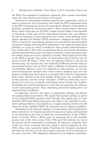 8 Bioinformatics Methods: From Omics to Next Generation Sequencing
the DNA of an organism is completely sequenced, there remains uncertainty
about the exact locations and number of the genes.
Variations in transcription initiation patterns have apparently evolved in
order to control the rate or frequency with which the RNA polymerase binds
to the DNA beginning the process of transcription. However, transcription is
primarily regulated by transcription factors. These proteins bind to the regu-
latory region of the gene on the DNA, usually located within a few hundreds
or thousands of base pairs of the transcription initiation site, and influence
the rate or frequency of transcription by one or more of the following mech-
anisms: blocking the binding of RNA polymerase, changing the shape of the
DNA to expose the transcription initiation site and thereby increasing RNA
polymerase binding, attracting RNA polymerase to the region of transcription
initiation, or acting as a dock or blocker for other proteins which themselves
have similar effects. Since these transcription factors are proteins themselves
and thus generated from genes, the logical conclusion is that some genes regu-
late others, giving rise to gene regulatory networks. Transcription factors bind
to the DNA at specific sites known as transcription factor binding sites by
virtue of their 3D shapes. These sites are typically between 8 and 20 nu-
cleotides long. An organism may have hundreds of different proteins acting as
transcription factors, each of which binds to different characteristic patterns
of nucleotides. However, there are variations in these patterns, as was the
case for transcription initiation sites. Some of these variations may serve the
purpose of influencing the frequency or strength with which the transcription
factor binds. Because of the short lengths of these sites, the variability seen
in their patterns, and the virtual “haystack” of DNA in which they can be
situated, it is not easy to identify transcription factor binding sites. Further,
the binding of a transcription factor to a site does not guarantee any influence
on the transcription process. Thus, identifying functional binding sites is an
additional layer of difficulty.
In eukaryotes, and for a few genes in prokaryotes, splicing and alterna-
tive splicing follow transcription. The signals that regulate splicing are partly
in the transcribed RNA sequence itself, although clear signals have not been
identified. RNA from RNA-coding genes also plays a role, especially in alter-
native splicing. However, this depends on a complex interplay between the 3D
structures of the regulatory RNA, the transcript and the splicing machinery.
Translation is not as heavily regulated as transcription, and its regulation is
better understood. A ribosome assembles the sequence of amino acids specified
by the transcript in the order in which they are encountered. A type of RNA,
known as transfer RNA or tRNA, plays an important role in this assembly
process. Any of the three codons UAA, UAG and UGA indicate the end of
the protein and the termination of translation. In eukaryotes, ribosomes bind
to the start of the transcript and move along it until encountering the first
AUG codon, when translation begins. Sometimes the translation machinery
will skip over the first (or even the second) occurrence of AUG and begin at
the next occurrence. This skipping is influenced by the adjacent nucleotides,
 