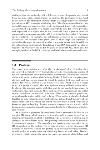 The Biology of a Living Organism 9
and is another mechanism by which different variants of a protein are created
from the same DNA coding region. In bacteria, the ribosomes do not bind
to the start of the transcript. Instead, there is a longer nucleotide sequence
(including an AUG codon) to which they bind. The ribosomes can bind to that
nucleotide sequence anywhere it occurs in the transcript and begin translation.
As a result, it is possible for a single transcript to code for several proteins,
each separated by a region that is not translated. Such a gene is called an
operon and is a common means by which proteins that have related functions
are co-regulated. For example, the well-known lac operon in the bacterium
Escherichia coli includes three genes, one of which helps the organism to
metabolize the sugar lactose and another transports lactose into the cell from
the extracellular environment. Translation of an RNA transcript can also be
regulated by other proteins or RNAs (such as micro-RNAs), which can, for
example, bind with the RNA transcript and block the translation mechanism.
1.3 Proteins
The reason why proteins are called the “work-horses” of a cell is that they
are involved in virtually every biological process in cells, including sensing of
the cell’s environment and communication between cells. Proteins are polymer
chains with amino acids as their building blocks. A backbone comprising one
nitrogen and two carbon atoms is bound to various hydrogen and oxygen
atoms. The central carbon is also bound to a unit (which can be a single
atom or a group of atoms) that distinguishes among different amino acids.
In glycine, the simplest amino acid, that unit is just one hydrogen atom. In
methionine, that unit contains three carbon, seven hydrogen and one sulfur
atoms. In different amino acids, that unit differs in its chemical properties,
most relevantly in size, acidity and polarity. When amino acid molecules bind
together to form polymers, water molecules are released, and the parts of the
amino acids that still remain are called residues. Such a bond formation is
known as peptide bonding. Shorter amino acid sequences are peptides, while
longer ones are proteins (typically containing hundreds or thousands of amino-
acid residues).
As a protein is generated by translation from a transcript, it folds into a
complex 3D shape, which depends on its amino acid sequence as well as the
chemical environment in which it is folding. The structure of a protein can be
described at four different levels. The primary structure of a protein is simply
its amino acid sequence. The secondary and tertiary structures refer to the
3D folded shape of the protein. The tertiary structure is a specification of 3D
coordinates for every atom in the protein in an arbitrary coordinate system,
as well as that of which atoms are chemically bound to each other. Tertiary
structures contain commonly occurring patterns, such as alpha-helices and
 