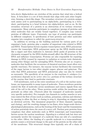 10 Bioinformatics Methods: From Omics to Next Generation Sequencing
beta-sheets Alpha-helices are stretches of the protein that wind into a helical
form. A beta-sheet is a set of beta-strands that align with each other length-
wise, forming a sheet-like shape. The secondary structure of a protein assigns
each amino acid to participating in an alpha-helix, participating in a beta-
sheet, participating in a bend between two alpha-helices, and so on. So the
secondary structure of a protein is an abstraction of its tertiary structure
components. Many proteins participate in complexes (groups of proteins and
other molecules that are weakly bound together). A complex may contain
proteins of different types. Conversely, one type of protein can participate
in different complexes. A specification of how proteins and other molecules
organize into complexes is called the quaternary structure.
In addition to serving as the building material for various parts of an
organism’s body, proteins play a number of important roles related to DNA
and RNA. Transcription factors regulate transcription rates, RNA polymerase
creates the transcripts, DNA polymerase opens up the DNA double-strand
like a zipper and then replicates it, histones (little packs of proteins in the
chromatin wrapped by the DNA double-strand) affect the 3D structure of the
DNA and influence transcription. Proteins are also responsible for repairing
damage to DNA (caused by exposure to radiation or certain toxic chemicals,
among other things) and for untangling DNA. Proteins also act as enzymes,
molecules that facilitate the occurrence of chemical reactions (most often very
specific reactions). For instance, the enzyme lactase facilitates the conversion
of the sugar lactose to two other simpler sugars, glucose and galactose. The
roles that DNA polymerase and RNA polymerase play can also be viewed
as enzymatic. The specificity of an enzyme to the reactions it catalyzes (i.e.
accelerates) depends on its active sites (i.e. portions of the tertiary structure
of the enzyme that bind to particular reactants.
Cell membranes, such as the outer membrane of a cell or the nuclear mem-
brane, are impermeable to many types of molecules. Trans-membrane proteins
control the flow of molecules across membranes and convey signals from one
side of the cell to the other. These proteins reside within the membrane and
protrude on either side. Channels allow the transport of molecules (mostly
very specific molecules). For example, ion channels in cardiac muscles or neu-
rons control the flow of ions (such as sodium, potassium, calcium and chlorine)
by opening to allow the flow or closing to stop it, depending on triggers such
as electrical activity. The dynamical properties of these channels (opening
and closing), and the resulting changes in ion flows, drive larger-scale electro-
physiological phenomena, such as the beating of the heart and the transmission
of action potentials down the axon of a nerve cell. Nuclear pore proteins form
complexes that allow molecules such as RNA transcripts and transcription
factors across the nuclear membrane. Signaling is a related task but does not
necessarily involve the transport of a molecule from one side of a membrane
to the other. Often, the binding of a specific molecule to a trans-membrane
protein causes a structural change to the part of the protein on the other side
of the membrane. This structural change then typically sets off a chain of
 