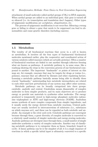 12 Bioinformatics Methods: From Omics to Next Generation Sequencing
attachment of small molecules called methyl groups (CH3) to DNA segments.
When methyl groups are added to an individual gene, that gene is turned off
or silenced (i.e. its transcription and translation don’t happen). Other types
of epigenomic modification are acetylation, ubiquitination, etc.
The process of epigenomic modification is not error-free. Silencing a wrong
gene or failing to silence a gene that needs to be suppressed can lead to ab-
normalities and cause genetic disorders (including cancers).
1.5 Metabolism
The totality of all biochemical reactions that occur in a cell is known
as metabolism. It involves all the four types of fundamental biochemical
molecules mentioned earlier, plus the cooperative and coordinated action of
various catalysts called enzymes (which are actually proteins). Often a number
of biochemical reactions are linked to one another through cofactors forming
what are known as pathways. A metabolic pathway is, in some sense, like a
roadmap showing the steps in the conversion process of one biochemical com-
pound to another. The important “landmarks” or points of interest on this
map are, for example, enzymes that may be targets for drugs or toxins (i.e.,
poisons), enzymes that are affected by diseases and other regulating factors.
Learning a metabolic pathway basically means being able to identify these
crucial “landmarks,” understanding how metabolic intermediates are related
to each other and how perturbations of one system may affect other systems.
Metabolic pathways can be broadly categorized into three groups:
catabolic, anabolic and central. Catabolism means disassembly of complex
molecules to form simpler products, and its main objectives are to produce
energy or provide raw materials to synthesize other molecules. The energy
produced is temporarily stored in high-energy phosphate molecules (adeno-
sine triphosphate or ATP) and high-energy electrons (NADH). Anabolism
means synthesis of more complex compounds from simpler ingredients, and
it usually needs the energy derived from catabolic reactions. Central path-
ways are usually involved in interconversions of substrates (i.e., substances
on which enzymes act), and these can be regarded as both catabolic and an-
abolic. An example is the citric acid cycle. Catabolic pathways are convergent
because through them, a great diversity of complex molecules is converted to
a relatively small number of simpler molecules and energy-storing molecules.
Anabolic pathways are divergent since through them, a small number of simple
molecules synthesize a variety of complex molecules. Another way of classify-
ing metabolic pathways is to categorize them as linear, branched, looped or
cyclic. A linear pathway can be is the simplest of all; it is a single sequence of
reactions in which a specific initial input is ultimately converted to a specific
 