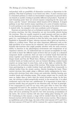 The Biology of a Living Organism 13
end-product with no possibility of alternative reactions or digressions in the
pathway. This kind of pathway is not found very often. A more common type
is a branched pathway in which an intermediate compound can proceed down
one branch or another, leading to possibly different end-products. Typically at
each branching point there are several enzymes competing for the same sub-
strate, and the “winner” determines which branch will be followed. A looped
pathway is one that involves many repetitions of a series of similar reactions.
A cyclic pathway is one whose end-product is the same as the initial substance
it started with. An example is the urea synthesis cycle in humans.
Enzymes are proteins that act as biological catalysts, accelerating the rates
of various reactions, but they themselves are not irreversibly altered during
the reactions. They are usually required in small amounts and have no effect
on the thermodynamics of the reactions they catalyze. They differ from inor-
ganic (i.e., non-biological) catalysts in that the latter may speed up reactions
hundreds or thousands of times, whereas enzymes often speed up reactions a
billion or a trillion times. There are other important differences such as the
high specificity of an enzyme for its substrate, lack of unwanted products or
harmful side-reactions that might possibly interfere with the main reaction,
ability to function in the physiological environment and temperature of an
organism’s interior, etc. To understand how an enzyme accomplishes its task,
one needs to know the different types of forces that are at play in a chemical
compound. Inside a molecule, there are ionic or covalent bonds that hold the
atoms together and between molecules, there are weaker forces such as hy-
drogen bonds and Van der Waals force. During a chemical reaction, existing
covalent bonds are broken and new ones are formed. Breaking covalent bonds
requires an energy input in some form, such as heat, light, or radiation. This
is known as the activation energy of the reaction. This energy excites the elec-
trons participating in a stable covalent bond and shifts them temporarily to
orbitals further from the atomic nucleus, thereby breaking the bond. These
excited electrons then might adopt a different stable configuration by inter-
acting with electrons from other atoms and molecules, thereby forming new
covalent bonds and releasing energy. This energy output may be exactly the
same as, higher than or lower than the initial activation energy. In the first
case, the reaction is called energetically neutral, in the second case, it is called
exothermic and in the last case, endothermic. It is important to know that a
reaction usually does not proceed in one direction only. At least in principle,
if two compounds C1 and C2 can react with each other to form two other
compounds C3 and C4, the products C3 and C4 can also react to form C1
and C2. In practice, starting with only C1 and C2, first the forward reaction
alone will occur producing C3 and C4, but with increasing accumulation of
the latter, the reverse reaction will also start taking place forming C1 and
C2. Continuing in this manner, a stage will be reached when the rate of the
forward reaction will be identical to that of the reverse reaction. This is known
as equilibrium and at this stage, the ratio of the total amount of C1 and C2 to
the total amount of C3 and C4 will be constant for a given temperature. Any
 
