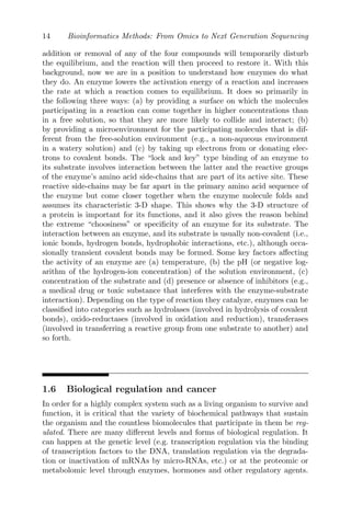 14 Bioinformatics Methods: From Omics to Next Generation Sequencing
addition or removal of any of the four compounds will temporarily disturb
the equilibrium, and the reaction will then proceed to restore it. With this
background, now we are in a position to understand how enzymes do what
they do. An enzyme lowers the activation energy of a reaction and increases
the rate at which a reaction comes to equilibrium. It does so primarily in
the following three ways: (a) by providing a surface on which the molecules
participating in a reaction can come together in higher concentrations than
in a free solution, so that they are more likely to collide and interact; (b)
by providing a microenvironment for the participating molecules that is dif-
ferent from the free-solution environment (e.g., a non-aqueous environment
in a watery solution) and (c) by taking up electrons from or donating elec-
trons to covalent bonds. The “lock and key” type binding of an enzyme to
its substrate involves interaction between the latter and the reactive groups
of the enzyme’s amino acid side-chains that are part of its active site. These
reactive side-chains may be far apart in the primary amino acid sequence of
the enzyme but come closer together when the enzyme molecule folds and
assumes its characteristic 3-D shape. This shows why the 3-D structure of
a protein is important for its functions, and it also gives the reason behind
the extreme “choosiness” or specificity of an enzyme for its substrate. The
interaction between an enzyme, and its substrate is usually non-covalent (i.e.,
ionic bonds, hydrogen bonds, hydrophobic interactions, etc.), although occa-
sionally transient covalent bonds may be formed. Some key factors affecting
the activity of an enzyme are (a) temperature, (b) the pH (or negative log-
arithm of the hydrogen-ion concentration) of the solution environment, (c)
concentration of the substrate and (d) presence or absence of inhibitors (e.g.,
a medical drug or toxic substance that interferes with the enzyme-substrate
interaction). Depending on the type of reaction they catalyze, enzymes can be
classified into categories such as hydrolases (involved in hydrolysis of covalent
bonds), oxido-reductases (involved in oxidation and reduction), transferases
(involved in transferring a reactive group from one substrate to another) and
so forth.
1.6 Biological regulation and cancer
In order for a highly complex system such as a living organism to survive and
function, it is critical that the variety of biochemical pathways that sustain
the organism and the countless biomolecules that participate in them be reg-
ulated. There are many different levels and forms of biological regulation. It
can happen at the genetic level (e.g. transcription regulation via the binding
of transcription factors to the DNA, translation regulation via the degrada-
tion or inactivation of mRNAs by micro-RNAs, etc.) or at the proteomic or
metabolomic level through enzymes, hormones and other regulatory agents.
 