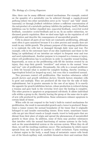 The Biology of a Living Organism 15
Also, there can be many different control mechanisms. For example, control
on the quantity of a metabolite can be achieved through a supply-demand
pathway (where two other metabolites serve as its “source” and “sink” simul-
taneously) or through feedback inhibition (where a sufficient concentration of
the end-product of a metabolic pathway inhibits the pathway itself). Feedback
inhibition can be further classified into sequential feedback, concerted nested
feedback, cumulative nested feedback and so on. In an earlier subsection, we
discussed genetic regulation. Here we shed some light on the regulation of cell
proliferation and describe the consequences of uncontrolled growth.
Cells in almost all parts of our body are constantly proliferating, although
most often it goes unnoticed because it is a slow process and usually does not
result in any visible growth. The primary purpose of this ongoing proliferation
is to replenish the cells lost or damaged through daily wear and tear. For
example, cells in the outermost layer of our skin (epidermis) and those in the
lining (or epithelium) of our intestine are subject to frequent wear and tear
and need replenishment. Another purpose is to respond to a trauma or injury,
where cell proliferation has to accelerate in order to expedite wound healing.
Importantly, as soon as the proliferating cells fill the incision created by an
injury, they stop their growth “overdrive” and return to the normal “wear
and tear” rate of proliferation. Occasionally, the cells in a wound proliferate
a little bit beyond what is needed for complete healing, thereby creating a
hypertrophied keloid (or heaped-up scar), but even this is considered normal.
Two processes control cell proliferation. One involves substances called
growth factors and growth inhibition factors. Growth factors stimulate cells
to grow and multiply. They are produced all the time for the sake of daily
replenishment, but in greater amounts in the case of an injury. It is exactly
the opposite for growth inhibition factors, whose production is reduced during
a trauma and goes back to the everyday level once the healing is complete.
The other process is apoptosis or programmed cell-death. It allows individual
cells within a group to die, thereby leaving the group at the same size in spite
of new cells produced by proliferation. Some substances enhance apoptosis in
certain kinds of tissue.
When cells do not respond to the body’s built-in control mechanisms for
proliferation, the result is uncontrolled growth and a tumor is produced. Some-
times a tumor crosses the normal boundaries of the tissue that it originally
belonged to and invades surrounding tissues. Even worse, sometimes tumor
cells can get into blood vessels or lymph vessels, travel to body-parts that are
distant from their place of origin and spread the phenomenon of uncontrolled
growth to those areas. In addition, some of them may produce substances
that interfere with the normal functioning of various systems in the body,
such as the musculoskeletal system or the nervous system. When they do all
these, we call the resulting condition cancer. The mechanism by which cancer
spreads from one body-part to another is called metastasis. Upon reaching
a distant region in the body, a small lump of metastatic cancer cells break
out of the blood-capillary wall, establish themselves there and continue their
 