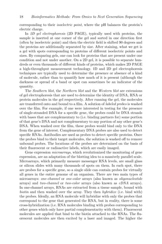 18 Bioinformatics Methods: From Omics to Next Generation Sequencing
corresponding to their isoelectric point, where the pH balances the protein’s
electric charge.
In 2D gel electrophoresis (2D PAGE), typically used with proteins, the
sample is inserted at one corner of the gel and sorted in one direction first
(often by isoelectric point) and then the electric field is shifted 90 degrees and
the proteins are additionally separated by size. After staining, what we get is
a gel with spots corresponding to proteins of different isoelectric points and
sizes. By comparing gels, one can look for proteins that are present under one
condition and not under another. On a 2D gel, it is possible to separate hun-
dreds or even thousands of different kinds of proteins, which makes 2D PAGE
a high-throughput measurement technology. 1D and 2D gel electrophoresis
techniques are typically used to determine the presence or absence of a kind
of molecule, rather than to quantify how much of it is present (although the
darkness or spread of a band or spot can sometimes be an indicator of the
quantity.
The Southern blot, the Northern blot and the Western blot are extensions
of gel electrophoresis that are used to determine the identity of DNA, RNA or
protein molecules in the gel respectively. After running the gel, the molecules
are transferred onto and bound to a film. A solution of labeled probes is washed
over the film. For example, if one were interested in testing for the presence
of single-stranded DNA for a specific gene, the probes could be DNA strands
with bases that are complementary to (i.e. binding partners for) some portion
of that gene’s DNA and not complementary to any portion of any other gene’s
DNA. When washed over the film, these probes would bind only to the DNA
from the gene of interest. Complementary DNA probes are also used to detect
specific RNAs. Antibodies are used as probes to detect specific proteins. Once
the probes bind to their target molecules, the solution is washed off to remove
unbound probes. The locations of the probes are determined on the basis of
their fluorescent or radioactive labels, which are easily imaged.
Gene expression microarrays, which revolutionized the monitoring of gene
expression, are an adaptation of the blotting idea to a massively parallel scale.
Microarrays, which primarily measure messenger RNA levels, are small glass
or silicon slides with many thousands of spots on them. In each spot, there
are probes for a specific gene, so a single slide can contain probes for virtually
all genes in the entire genome of an organism. There are two main types of
microarrays: one-channel or one-color arrays (also known as oligonucleotide
arrays) and two-channel or two-color arrays (also known as cDNA arrays).
In one-channel arrays, RNAs are extracted from a tissue sample, bound with
biotin and then washed over the array. They then hybridize (i.e. bind with)
the probes. Ideally, an RNA molecule will hybridize with only the probes that
correspond to the gene that generated the RNA, but in reality, there is some
cross-hybridization (i.e. RNA molecules binding with probes corresponding to
other genes which only have partial complementarity with them). Fluorescent
molecules are applied that bind to the biotin attached to the RNAs. The flu-
orescent molecules are then excited by a laser and imaged. The higher the
 