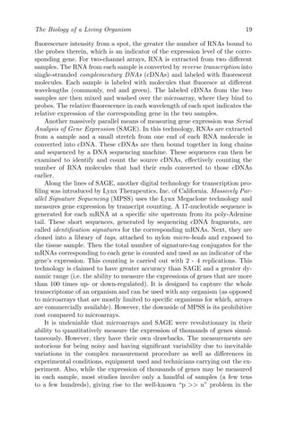 The Biology of a Living Organism 19
fluorescence intensity from a spot, the greater the number of RNAs bound to
the probes therein, which is an indicator of the expression level of the corre-
sponding gene. For two-channel arrays, RNA is extracted from two different
samples. The RNA from each sample is converted by reverse transcription into
single-stranded complementary DNAs (cDNAs) and labeled with fluorescent
molecules. Each sample is labeled with molecules that fluoresce at different
wavelengths (commonly, red and green). The labeled cDNAs from the two
samples are then mixed and washed over the microarray, where they bind to
probes. The relative fluorescence in each wavelength of each spot indicates the
relative expression of the corresponding gene in the two samples.
Another massively parallel means of measuring gene expression was Serial
Analysis of Gene Expression (SAGE). In this technology, RNAs are extracted
from a sample and a small stretch from one end of each RNA molecule is
converted into cDNA. These cDNAs are then bound together in long chains
and sequenced by a DNA sequencing machine. These sequences can then be
examined to identify and count the source cDNAs, effectively counting the
number of RNA molecules that had their ends converted to those cDNAs
earlier.
Along the lines of SAGE, another digital technology for transcription pro-
filing was introduced by Lynx Therapeutics, Inc. of California. Massively Par-
allel Signature Sequencing (MPSS) uses the Lynx Megaclone technology and
measures gene expression by transcript counting. A 17-nucleotide sequence is
generated for each mRNA at a specific site upstream from its poly-Adenine
tail. These short sequences, generated by sequencing cDNA fragments, are
called identification signatures for the corresponding mRNAs. Next, they are
cloned into a library of tags, attached to nylon micro-beads and exposed to
the tissue sample. Then the total number of signature-tag conjugates for the
mRNAs corresponding to each gene is counted and used as an indicator of the
gene’s expression. This counting is carried out with 2 - 4 replications. This
technology is claimed to have greater accuracy than SAGE and a greater dy-
namic range (i.e. the ability to measure the expressions of genes that are more
than 100 times up- or down-regulated). It is designed to capture the whole
transcriptome of an organism and can be used with any organism (as opposed
to microarrays that are mostly limited to specific organisms for which, arrays
are commercially available). However, the downside of MPSS is its prohibitive
cost compared to microarrays.
It is undeniable that microarrays and SAGE were revolutionary in their
ability to quantitatively measure the expression of thousands of genes simul-
taneously. However, they have their own drawbacks. The measurements are
notorious for being noisy and having significant variability due to inevitable
variations in the complex measurement procedure as well as differences in
experimental conditions, equipment used and technicians carrying out the ex-
periment. Also, while the expression of thousands of genes may be measured
in each sample, most studies involve only a handful of samples (a few tens
to a few hundreds), giving rise to the well-known “p >> n” problem in the
 