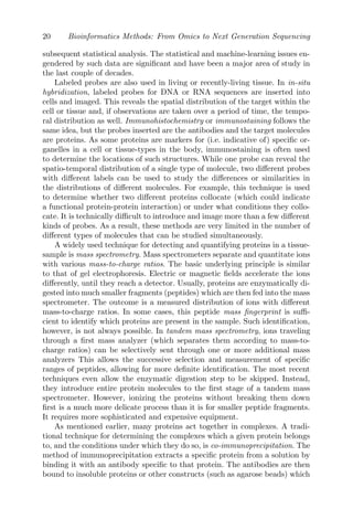 20 Bioinformatics Methods: From Omics to Next Generation Sequencing
subsequent statistical analysis. The statistical and machine-learning issues en-
gendered by such data are significant and have been a major area of study in
the last couple of decades.
Labeled probes are also used in living or recently-living tissue. In in-situ
hybridization, labeled probes for DNA or RNA sequences are inserted into
cells and imaged. This reveals the spatial distribution of the target within the
cell or tissue and, if observations are taken over a period of time, the tempo-
ral distribution as well. Immunohistochemistry or immunostaining follows the
same idea, but the probes inserted are the antibodies and the target molecules
are proteins. As some proteins are markers for (i.e. indicative of) specific or-
ganelles in a cell or tissue-types in the body, immunostaining is often used
to determine the locations of such structures. While one probe can reveal the
spatio-temporal distribution of a single type of molecule, two different probes
with different labels can be used to study the differences or similarities in
the distributions of different molecules. For example, this technique is used
to determine whether two different proteins collocate (which could indicate
a functional protein-protein interaction) or under what conditions they collo-
cate. It is technically difficult to introduce and image more than a few different
kinds of probes. As a result, these methods are very limited in the number of
different types of molecules that can be studied simultaneously.
A widely used technique for detecting and quantifying proteins in a tissue-
sample is mass spectrometry. Mass spectrometers separate and quantitate ions
with various mass-to-charge ratios. The basic underlying principle is similar
to that of gel electrophoresis. Electric or magnetic fields accelerate the ions
differently, until they reach a detector. Usually, proteins are enzymatically di-
gested into much smaller fragments (peptides) which are then fed into the mass
spectrometer. The outcome is a measured distribution of ions with different
mass-to-charge ratios. In some cases, this peptide mass fingerprint is suffi-
cient to identify which proteins are present in the sample. Such identification,
however, is not always possible. In tandem mass spectrometry, ions traveling
through a first mass analyzer (which separates them according to mass-to-
charge ratios) can be selectively sent through one or more additional mass
analyzers This allows the successive selection and measurement of specific
ranges of peptides, allowing for more definite identification. The most recent
techniques even allow the enzymatic digestion step to be skipped. Instead,
they introduce entire protein molecules to the first stage of a tandem mass
spectrometer. However, ionizing the proteins without breaking them down
first is a much more delicate process than it is for smaller peptide fragments.
It requires more sophisticated and expensive equipment.
As mentioned earlier, many proteins act together in complexes. A tradi-
tional technique for determining the complexes which a given protein belongs
to, and the conditions under which they do so, is co-immunoprecipitation. The
method of immunoprecipitation extracts a specific protein from a solution by
binding it with an antibody specific to that protein. The antibodies are then
bound to insoluble proteins or other constructs (such as agarose beads) which
 