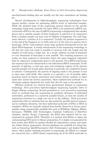 22 Bioinformatics Methods: From Omics to Next Generation Sequencing
non-functional binding sites are usually not the ones researchers are looking
for.
Recent developments in high-throughput sequencing technologies have
opened another avenue for measuring mRNA levels in individual samples.
While the detailed steps of the sequencing process depend on the specific
technology being used, typically the input DNA to be sequenced (mRNA con-
verted into cDNA in the case of mRNA sequencing) is fragmented into smaller
pieces and a random sample of these fragments is selected to be sequenced.
Such a random sample can have tens of millions of fragments. For each frag-
ment selected, a portion of it is sequenced. Usually the portion sequenced is
at the end of the fragment (or at both ends of it in the case of a paired-end se-
quencing). Strobe reads sequence many large portions interspersed across the
input DNA-fragment. A steady advancement of the sequencing technology in
the last few years has made it possible to increase both the length and the
number of reads from a single run. As a result, millions of reads of hundreds
or even thousands of base-pairs is now possible. The resulting sequences (or
reads) are then analyzed to determine where the input fragment originated
from by aligning or mapping the genes to the genome. For mRNA sequencing,
the sequence has to be related back to the individual mRNA transcripts. In the
presence of splicing, a read may span non-contiguous regions of the genome
and the possible set of such splice junctions is generally not completely known
in advance. Consequently, the process of aligning reads to the genome is sure
to miss some valid fields. One remedy is to provide a set of possible splice
junctions based on known annotation and restrict further analysis to those
reads that match the known annotation. More sophisticated methods try to
determine gapped alignments for reads that did not map to the genome.
RNAseq methods are derived from generational changes in sequencing
technology. First generation high-throughput sequencing typically refers to
Sanger dideoxy sequencing. Second generation or next generation sequencing
refers to methods that use sequencing by synthesis chemistry of individual
nucleotides, performed in a massively parallel format, so that the number of
sequencing reactions in a single run can be in the millions. Third generation
sequencing refers to methods that are also massively parallel and use sequenc-
ing by synthesis chemistry, but have individual molecules of DNA or RNA as
templates. RNAs are typically isolated from freshly dissected or frozen tissue-
samples using commercially available kits such as RNAEasy (Qiagen, Hilden,
Germany), TRIZOL (Life Technologies, Carlsbad, California) or RiboPure
(Ambion, Austin, Texas). Commonly, the RNA thus isolated will be con-
taminated by genomic DNA. Therefore it is treated with DNase to digest the
contaminating DNA prior to library preparation. It is highly recommended for
best results that RNAs be quality-checked for degradation, purity and quan-
tity before library preparation. Several platforms are available for doing this,
such as Nanodrop, QubitFluorometer (Life Technologies) and Agilent Bioan-
alyzer. After quality checking and prior to sequencing, the RNAs in a sample
are converted into a cDNA library representing all of the RNA molecules in
 