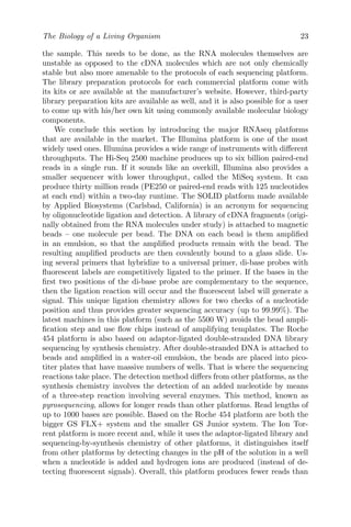 The Biology of a Living Organism 23
the sample. This needs to be done, as the RNA molecules themselves are
unstable as opposed to the cDNA molecules which are not only chemically
stable but also more amenable to the protocols of each sequencing platform.
The library preparation protocols for each commercial platform come with
its kits or are available at the manufacturer’s website. However, third-party
library preparation kits are available as well, and it is also possible for a user
to come up with his/her own kit using commonly available molecular biology
components.
We conclude this section by introducing the major RNAseq platforms
that are available in the market. The Illumina platform is one of the most
widely used ones. Illumina provides a wide range of instruments with different
throughputs. The Hi-Seq 2500 machine produces up to six billion paired-end
reads in a single run. If it sounds like an overkill, Illumina also provides a
smaller sequencer with lower throughput, called the MiSeq system. It can
produce thirty million reads (PE250 or paired-end reads with 125 nucleotides
at each end) within a two-day runtime. The SOLID platform made available
by Applied Biosystems (Carlsbad, California) is an acronym for sequencing
by oligonucleotide ligation and detection. A library of cDNA fragments (origi-
nally obtained from the RNA molecules under study) is attached to magnetic
beads – one molecule per bead. The DNA on each bead is them amplified
in an emulsion, so that the amplified products remain with the bead. The
resulting amplified products are then covalently bound to a glass slide. Us-
ing several primers that hybridize to a universal primer, di-base probes with
fluorescent labels are competitively ligated to the primer. If the bases in the
first two positions of the di-base probe are complementary to the sequence,
then the ligation reaction will occur and the fluorescent label will generate a
signal. This unique ligation chemistry allows for two checks of a nucleotide
position and thus provides greater sequencing accuracy (up to 99.99%). The
latest machines in this platform (such as the 5500 W) avoids the bead ampli-
fication step and use flow chips instead of amplifying templates. The Roche
454 platform is also based on adaptor-ligated double-stranded DNA library
sequencing by synthesis chemistry. After double-stranded DNA is attached to
beads and amplified in a water-oil emulsion, the beads are placed into pico-
titer plates that have massive numbers of wells. That is where the sequencing
reactions take place. The detection method differs from other platforms, as the
synthesis chemistry involves the detection of an added nucleotide by means
of a three-step reaction involving several enzymes. This method, known as
pyrosequencing, allows for longer reads than other platforms. Read lengths of
up to 1000 bases are possible. Based on the Roche 454 platform are both the
bigger GS FLX+ system and the smaller GS Junior system. The Ion Tor-
rent platform is more recent and, while it uses the adaptor-ligated library and
sequencing-by-synthesis chemistry of other platforms, it distinguishes itself
from other platforms by detecting changes in the pH of the solution in a well
when a nucleotide is added and hydrogen ions are produced (instead of de-
tecting fluorescent signals). Overall, this platform produces fewer reads than
 