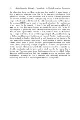 24 Bioinformatics Methods: From Omics to Next Generation Sequencing
the others in a single run. However, the run time is only 2–4 hours instead of
days or weeks on other platforms. The Pacific Biosciences platform (a third-
generation platform) utilizes chemistry that is similar to second-generation
instruments, but the important distinguishing feature is that it needs only a
single molecule and is able to read the added nucleotides in real time (hence
the acronym SMRT). As a result of this speed advantage, the run time can
be very short (in the order of 1–2 hours) even with an avrage read-length of
5000 nucleotides. The state-of-the-art version of the system (the PacBio RS
II) is capable of producing up to 250 megabase of sequence in a single run.
Another useful aspect of this platform is that, due to its direct DNA sequenc-
ing of single molecules, it can provide sequencing of DNA modifications (up
to 25 base modifications with the current version). Another third-generation,
single-molecule technology that is still a work in progress but has great fu-
ture potential is nanopore sequencing. A single enzyme is used to separate
a DNA strand which is guided through a protein pore embedded in a mem-
brane. Many ions passing through the pore at the same time generates an
electric current, which is measured. The current is sensitive to specific nu-
cleotides passing through the pore, each of which impedes the current flow in
its own way. This generates a signal that is measured in the pore. Both Oxford
Nanopore and Illumina have their own nanopore sequencing platforms under
development. It is expected that, if successful, this technology will shrink the
sequencing device size to something that fits into one’s pocket.
 