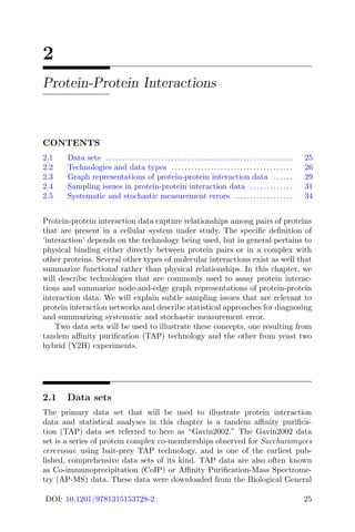 2
Protein-Protein Interactions
CONTENTS
2.1 Data sets ......................................................... 25
2.2 Technologies and data types ..................................... 26
2.3 Graph representations of protein-protein interaction data ...... 29
2.4 Sampling issues in protein-protein interaction data ............. 31
2.5 Systematic and stochastic measurement errors .................. 34
Protein-protein interaction data capture relationships among pairs of proteins
that are present in a cellular system under study. The specific definition of
‘interaction’ depends on the technology being used, but in general pertains to
physical binding either directly between protein pairs or in a complex with
other proteins. Several other types of molecular interactions exist as well that
summarize functional rather than physical relationships. In this chapter, we
will describe technologies that are commonly used to assay protein interac-
tions and summarize node-and-edge graph representations of protein-protein
interaction data. We will explain subtle sampling issues that are relevant to
protein interaction networks and describe statistical approaches for diagnosing
and summarizing systematic and stochastic measurement error.
Two data sets will be used to illustrate these concepts, one resulting from
tandem affinity purification (TAP) technology and the other from yeast two
hybrid (Y2H) experiments.
2.1 Data sets
The primary data set that will be used to illustrate protein interaction
data and statistical analyses in this chapter is a tandem affinity purifica-
tion (TAP) data set referred to here as “Gavin2002.” The Gavin2002 data
set is a series of protein complex co-memberships observed for Saccharomyces
cerevisiae using bait-prey TAP technology, and is one of the earliest pub-
lished, comprehensive data sets of its kind. TAP data are also often known
as Co-immunoprecipitation (CoIP) or Affinity Purification-Mass Spectrome-
try (AP-MS) data. These data were downloaded from the Biological General
DOI: 10.1201/9781315153728-2 25
 
