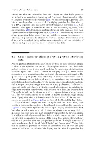 Protein-Protein Interactions 29
interactions that are defined by functional disruption when both genes are
perturbed in an experiment but a normal functional phenotype when either
of the genes are mutated individually [214]. As another example, protein-DNA
interactions have also been reported, identifying proteins that bind directly
to a DNA sequence that may affect downstream gene expression [81]. Most
recently, these types of protein-DNA interactions are identifying using ChIP-
seq technology [208]. Compound-protein interaction data have also been cata-
logued in recent drug development efforts [265,273]. Understanding the nature
of the interactions being assayed and any subtleties among the measured re-
lationships is paramount to informative analysis. Analysis teams should work
closely with multidisciplinary collaborators to understand the subtleties of
interaction types and relevant interpretations of the data.
2.3 Graph representations of protein-protein interaction
data
Protein-protein interaction data are often modeled in node-and-edge graphs
in which nodes represent proteins and edges represent interactions. Two of the
earliest versions of this type of graph modeling for protein-protein interactions
were the “spoke” and “matrix” models for bait-prey data [17]. These models
designate protein interactions using undirected edges among protein pairs. The
spoke model is perhaps the most intuitive; all pairwise interactions that are
directly observed among baits and prey in an experiment are represented by
edges between these baits and prey. The matrix model extends spoke modeling
and attempts to capture edges that are not directly observed. In the matrix
model, all spoke model edges are included, and edges are also included among
all pairs of prey that were detected as interactors for at least one common bait.
The spoke model can be viewed as a direct representation of experimental
data, and the matrix model as an effort to impute additional edges among
pairs of prey that were not directly tested for interaction. Spoke and matrix
models are depicted in Figure 2.3 for a subset of the Gavin2002 TAP data.
When undirected edges are used for spoke and matrix modeling, reci-
procity in detecting interactions or lack thereof is not evident. For example, in
Figure 2.3, the protein Apl6 detects protein Apm3 as prey when used as a bait,
but when Apm3 is used as a bait, it does not detect Apl6 as prey. Strictly
speaking, bait-prey data are most accurately represented by directed graphs
in which directed edges extend from baits to their interacting prey. Includ-
ing direction summarizes the nature of the study design since edges will only
originate at proteins that are pre-specified as baits. A simple summary of
bait-prey data can be to list all “viable baits” and “viable prey.” Viable baits
can be defined as proteins for which an interaction with at least one prey
was observed in the experiment. Viable prey can be defined as proteins that
 