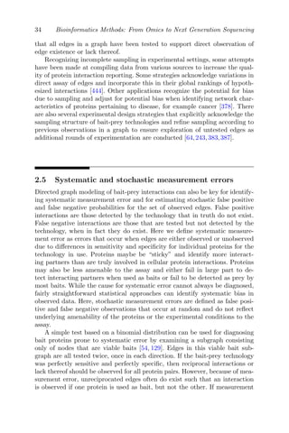 34 Bioinformatics Methods: From Omics to Next Generation Sequencing
that all edges in a graph have been tested to support direct observation of
edge existence or lack thereof.
Recognizing incomplete sampling in experimental settings, some attempts
have been made at compiling data from various sources to increase the qual-
ity of protein interaction reporting. Some strategies acknowledge variations in
direct assay of edges and incorporate this in their global rankings of hypoth-
esized interactions [444]. Other applications recognize the potential for bias
due to sampling and adjust for potential bias when identifying network char-
acteristics of proteins pertaining to disease, for example cancer [378]. There
are also several experimental design strategies that explicitly acknowledge the
sampling structure of bait-prey technologies and refine sampling according to
previous observations in a graph to ensure exploration of untested edges as
additional rounds of experimentation are conducted [64,243,383,387].
2.5 Systematic and stochastic measurement errors
Directed graph modeling of bait-prey interactions can also be key for identify-
ing systematic measurement error and for estimating stochastic false positive
and false negative probabilities for the set of observed edges. False positive
interactions are those detected by the technology that in truth do not exist.
False negative interactions are those that are tested but not detected by the
technology, when in fact they do exist. Here we define systematic measure-
ment error as errors that occur when edges are either observed or unobserved
due to differences in sensitivity and specificity for individual proteins for the
technology in use. Proteins maybe be “sticky” and identify more interact-
ing partners than are truly involved in cellular protein interactions. Proteins
may also be less amenable to the assay and either fail in large part to de-
tect interacting partners when used as baits or fail to be detected as prey by
most baits. While the cause for systematic error cannot always be diagnosed,
fairly straightforward statistical approaches can identify systematic bias in
observed data. Here, stochastic measurement errors are defined as false posi-
tive and false negative observations that occur at random and do not reflect
underlying amenability of the proteins or the experimental conditions to the
assay.
A simple test based on a binomial distribution can be used for diagnosing
bait proteins prone to systematic error by examining a subgraph consisting
only of nodes that are viable baits [54, 129]. Edges in this viable bait sub-
graph are all tested twice, once in each direction. If the bait-prey technology
was perfectly sensitive and perfectly specific, then reciprocal interactions or
lack thereof should be observed for all protein pairs. However, because of mea-
surement error, unreciprocated edges often do exist such that an interaction
is observed if one protein is used as bait, but not the other. If measurement
 