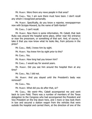 Mr. Hubert. Were there any news people in that area?
Mr. Cabell. Yes; I am sure there must have been. I don't recall
any whom I recognized personally.
Mr. Hubert. Specifically, do you know a reporter, newspaperman
now with Scripps-Howard, by the name of Seth Kantor?
Mr. Cabell. I can't recall.
Mr. Hubert. Now there is some information, Mr. Cabell, that Jack
Ruby was around the hospital some place, either near the entrance
or near the pressroom, or something of that sort. And, of course, I
take it that you now know what he looks like, from pictures in the
press?
Mr. Cabell. Well, I knew him by sight.
Mr. Hubert. You knew him by sight prior to this?
Mr. Cabell. Yes.
Mr. Hubert. How long had you known him?
Mr. Cabell. I would say for several years.
Mr. Hubert. Did you see him around the hospital then at any
time?
Mr. Cabell. No; I did not.
Mr. Hubert. And you stayed until the President's body was
removed?
Mr. Cabell. Yes.
Mr. Hubert. What did you do after that, sir?
Mr. Cabell. We went—Mrs. Cabell accompanied me and went
back to Love Field. There was a number of members of the Texas
delegation to the Congress who had accompanied the President and
Vice President on the trip down here, and I more or less took them
in tow and secured a station wagon from the vehicles that were
outside the hospital and carried them, at the direction of one of the
 
