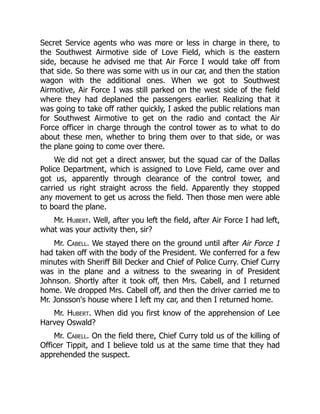 Secret Service agents who was more or less in charge in there, to
the Southwest Airmotive side of Love Field, which is the eastern
side, because he advised me that Air Force I would take off from
that side. So there was some with us in our car, and then the station
wagon with the additional ones. When we got to Southwest
Airmotive, Air Force I was still parked on the west side of the field
where they had deplaned the passengers earlier. Realizing that it
was going to take off rather quickly, I asked the public relations man
for Southwest Airmotive to get on the radio and contact the Air
Force officer in charge through the control tower as to what to do
about these men, whether to bring them over to that side, or was
the plane going to come over there.
We did not get a direct answer, but the squad car of the Dallas
Police Department, which is assigned to Love Field, came over and
got us, apparently through clearance of the control tower, and
carried us right straight across the field. Apparently they stopped
any movement to get us across the field. Then those men were able
to board the plane.
Mr. Hubert. Well, after you left the field, after Air Force I had left,
what was your activity then, sir?
Mr. Cabell. We stayed there on the ground until after Air Force 1
had taken off with the body of the President. We conferred for a few
minutes with Sheriff Bill Decker and Chief of Police Curry. Chief Curry
was in the plane and a witness to the swearing in of President
Johnson. Shortly after it took off, then Mrs. Cabell, and I returned
home. We dropped Mrs. Cabell off, and then the driver carried me to
Mr. Jonsson's house where I left my car, and then I returned home.
Mr. Hubert. When did you first know of the apprehension of Lee
Harvey Oswald?
Mr. Cabell. On the field there, Chief Curry told us of the killing of
Officer Tippit, and I believe told us at the same time that they had
apprehended the suspect.
 