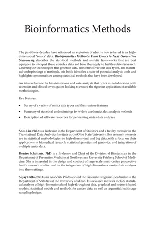 Bioinformatics Methods
The past three decades have witnessed an explosion of what is now referred to as high-
dimensional “omics” data. Bioinformatics Methods: From Omics to Next Generation
Sequencing describes the statistical methods and analytic frameworks that are best
equipped to interpret these complex data and how they apply to health-related research.
Covering the technologies that generate data, subtleties of various data types, and statisti-
cal underpinnings of methods, this book identifies a suite of potential analytic tools and
highlights commonalities among statistical methods that have been developed.
An ideal reference for biostatisticians and data analysts that work in collaboration with
scientists and clinical investigators looking to ensure the rigorous application of available
methodologies.
Key Features:
• Survey of a variety of omics data types and their unique features
• Summary of statistical underpinnings for widely used omics data analysis methods
• Description of software resources for performing omics data analyses
Shili Lin, PhD is a Professor in the Department of Statistics and a faculty member in the
Translational Data Analytics Institute at the Ohio State University. Her research interests
are in statistical methodologies for high-dimensional and big data, with a focus on their
applications in biomedical research, statistical genetics and genomics, and integration of
multiple omics data.
Denise Scholtens, PhD is a Professor and Chief of the Division of Biostatistics in the
Department of Preventive Medicine at Northwestern University Feinberg School of Medi-
cine. She is interested in the design and conduct of large-scale multi-center prospective
health research studies, and in the integration of high-dimensional omics data analyses
into these settings.
Sujay Datta, PhD is an Associate Professor and the Graduate Program Coordinator in the
Department of Statistics at the University of Akron. His research interests include statisti-
cal analyses of high-dimensional and high-throughput data, graphical and network-based
models, statistical models and methods for cancer data, as well as sequential/multistage
sampling designs.
 