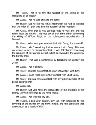 Mr. Hubert. That is to say, the suspect of the killing of the
President, or of Tippit?
Mr. Cabell. That he was one and the same.
Mr. Hubert. Did he tell you what information he had to indicate
that the killer of Tippit was also the assassin of the President?
Mr. Cabell. Only that it was believed that he was one and the
same. Now the details, I did not get at that time either concerning
the killing of Officer Tippit or the subsequent apprehension of
Oswald.
Mr. Hubert. What was your next contact with Curry, if you recall?
Mr. Cabell. I don't recall any further contact with Curry. This was
not a face to face or personal contact. It was telephonic concerning
the issuance of this parade permit, which is covered in the report by
the bureau man.
Mr. Hubert. That was a conference by telephone on Sunday the
24th?
Mr. Cabell. That is correct.
Mr. Hubert. You had no contact, to your knowledge, with him?
Mr. Cabell. I don't recall any further contact with Chief Curry.
Mr. Hubert. Did you have a contact with any other member of the
police department?
Mr. Cabell. No.
Mr. Hubert. Did you have any knowledge of the situation in the
county jail with reference to the news media?
Mr. Cabell. That was the city jail.
Mr. Hubert. I beg your pardon, city jail, with reference to the
covering of the matter by the news media, and the confusion that
came about as a result of that?
 