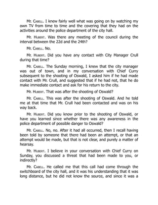 Mr. Cabell. I knew fairly well what was going on by watching my
own TV from time to time and the covering that they had on the
activities around the police department of the city hall.
Mr. Hubert. Was there any meeting of the council during the
interval between the 22d and the 24th?
Mr. Cabell. No.
Mr. Hubert. Did you have any contact with City Manager Crull
during that time?
Mr. Cabell. The Sunday morning, I knew that the city manager
was out of town, and in my conversation with Chief Curry
subsequent to the shooting of Oswald, I asked him if he had made
contact with Mr. Crull, and suggested that if he had not, that he do
make immediate contact and ask for his return to the city.
Mr. Hubert. That was after the shooting of Oswald?
Mr. Cabell. This was after the shooting of Oswald. And he told
me at that time that Mr. Crull had been contacted and was on his
way back.
Mr. Hubert. Did you know prior to the shooting of Oswald, or
have you learned since whether there was any awareness in the
police department of possible danger to Oswald?
Mr. Cabell. No, no. After it had all occurred, then I recall having
been told by someone that there had been an attempt, or that an
attempt would be made, but that is not clear, and purely a matter of
hearsay.
Mr. Hubert. I believe in your conversation with Chief Curry on
Sunday, you discussed a threat that had been made to you, or
indirectly?
Mr. Cabell. He called me that this call had come through the
switchboard of the city hall, and it was his understanding that it was
long distance, but he did not know the source, and since it was a
 