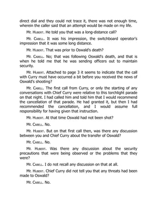 direct dial and they could not trace it, there was not enough time,
wherein the caller said that an attempt would be made on my life.
Mr. Hubert. He told you that was a long-distance call?
Mr. Cabell. It was his impression, the switchboard operator's
impression that it was some long distance.
Mr. Hubert. That was prior to Oswald's death?
Mr. Cabell. No; that was following Oswald's death, and that is
when he told me that he was sending officers out to maintain
security.
Mr. Hubert. Attached to page 3 it seems to indicate that the call
with Curry must have occurred a bit before you received the news of
Oswald's shooting?
Mr. Cabell. The first call from Curry, or only the starting of any
conversations with Chief Curry were relative to this torchlight parade
on that night. I had called him and told him that I would recommend
the cancellation of that parade. He had granted it, but then I had
recommended the cancellation, and I would assume full
responsibility for having given that instruction.
Mr. Hubert. At that time Oswald had not been shot?
Mr. Cabell. No.
Mr. Hubert. But on that first call then, was there any discussion
between you and Chief Curry about the transfer of Oswald?
Mr. Cabell. No.
Mr. Hubert. Was there any discussion about the security
precautions that were being observed or the problems that they
were?
Mr. Cabell. I do not recall any discussion on that at all.
Mr. Hubert. Chief Curry did not tell you that any threats had been
made to Oswald?
Mr. Cabell. No.
 