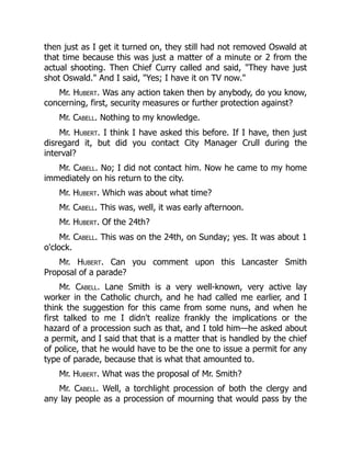 then just as I get it turned on, they still had not removed Oswald at
that time because this was just a matter of a minute or 2 from the
actual shooting. Then Chief Curry called and said, They have just
shot Oswald. And I said, Yes; I have it on TV now.
Mr. Hubert. Was any action taken then by anybody, do you know,
concerning, first, security measures or further protection against?
Mr. Cabell. Nothing to my knowledge.
Mr. Hubert. I think I have asked this before. If I have, then just
disregard it, but did you contact City Manager Crull during the
interval?
Mr. Cabell. No; I did not contact him. Now he came to my home
immediately on his return to the city.
Mr. Hubert. Which was about what time?
Mr. Cabell. This was, well, it was early afternoon.
Mr. Hubert. Of the 24th?
Mr. Cabell. This was on the 24th, on Sunday; yes. It was about 1
o'clock.
Mr. Hubert. Can you comment upon this Lancaster Smith
Proposal of a parade?
Mr. Cabell. Lane Smith is a very well-known, very active lay
worker in the Catholic church, and he had called me earlier, and I
think the suggestion for this came from some nuns, and when he
first talked to me I didn't realize frankly the implications or the
hazard of a procession such as that, and I told him—he asked about
a permit, and I said that that is a matter that is handled by the chief
of police, that he would have to be the one to issue a permit for any
type of parade, because that is what that amounted to.
Mr. Hubert. What was the proposal of Mr. Smith?
Mr. Cabell. Well, a torchlight procession of both the clergy and
any lay people as a procession of mourning that would pass by the
 
