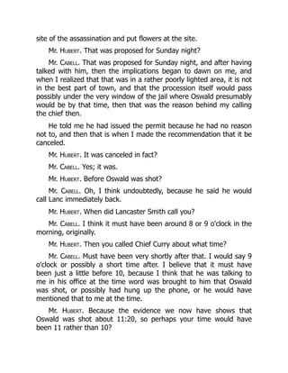 site of the assassination and put flowers at the site.
Mr. Hubert. That was proposed for Sunday night?
Mr. Cabell. That was proposed for Sunday night, and after having
talked with him, then the implications began to dawn on me, and
when I realized that that was in a rather poorly lighted area, it is not
in the best part of town, and that the procession itself would pass
possibly under the very window of the jail where Oswald presumably
would be by that time, then that was the reason behind my calling
the chief then.
He told me he had issued the permit because he had no reason
not to, and then that is when I made the recommendation that it be
canceled.
Mr. Hubert. It was canceled in fact?
Mr. Cabell. Yes; it was.
Mr. Hubert. Before Oswald was shot?
Mr. Cabell. Oh, I think undoubtedly, because he said he would
call Lanc immediately back.
Mr. Hubert. When did Lancaster Smith call you?
Mr. Cabell. I think it must have been around 8 or 9 o'clock in the
morning, originally.
Mr. Hubert. Then you called Chief Curry about what time?
Mr. Cabell. Must have been very shortly after that. I would say 9
o'clock or possibly a short time after. I believe that it must have
been just a little before 10, because I think that he was talking to
me in his office at the time word was brought to him that Oswald
was shot, or possibly had hung up the phone, or he would have
mentioned that to me at the time.
Mr. Hubert. Because the evidence we now have shows that
Oswald was shot about 11:20, so perhaps your time would have
been 11 rather than 10?
 