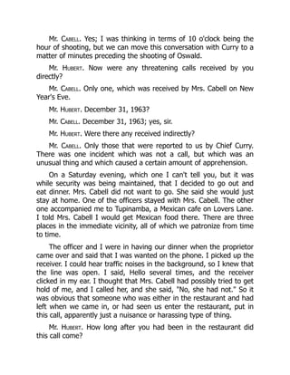 Mr. Cabell. Yes; I was thinking in terms of 10 o'clock being the
hour of shooting, but we can move this conversation with Curry to a
matter of minutes preceding the shooting of Oswald.
Mr. Hubert. Now were any threatening calls received by you
directly?
Mr. Cabell. Only one, which was received by Mrs. Cabell on New
Year's Eve.
Mr. Hubert. December 31, 1963?
Mr. Cabell. December 31, 1963; yes, sir.
Mr. Hubert. Were there any received indirectly?
Mr. Cabell. Only those that were reported to us by Chief Curry.
There was one incident which was not a call, but which was an
unusual thing and which caused a certain amount of apprehension.
On a Saturday evening, which one I can't tell you, but it was
while security was being maintained, that I decided to go out and
eat dinner. Mrs. Cabell did not want to go. She said she would just
stay at home. One of the officers stayed with Mrs. Cabell. The other
one accompanied me to Tupinamba, a Mexican cafe on Lovers Lane.
I told Mrs. Cabell I would get Mexican food there. There are three
places in the immediate vicinity, all of which we patronize from time
to time.
The officer and I were in having our dinner when the proprietor
came over and said that I was wanted on the phone. I picked up the
receiver. I could hear traffic noises in the background, so I knew that
the line was open. I said, Hello several times, and the receiver
clicked in my ear. I thought that Mrs. Cabell had possibly tried to get
hold of me, and I called her, and she said, No, she had not. So it
was obvious that someone who was either in the restaurant and had
left when we came in, or had seen us enter the restaurant, put in
this call, apparently just a nuisance or harassing type of thing.
Mr. Hubert. How long after you had been in the restaurant did
this call come?
 