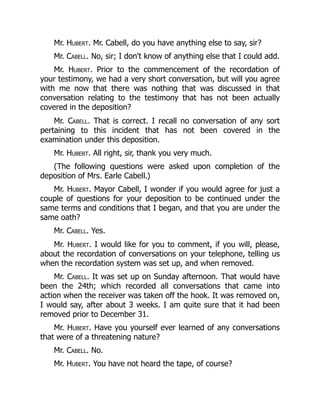 Mr. Hubert. Mr. Cabell, do you have anything else to say, sir?
Mr. Cabell. No, sir; I don't know of anything else that I could add.
Mr. Hubert. Prior to the commencement of the recordation of
your testimony, we had a very short conversation, but will you agree
with me now that there was nothing that was discussed in that
conversation relating to the testimony that has not been actually
covered in the deposition?
Mr. Cabell. That is correct. I recall no conversation of any sort
pertaining to this incident that has not been covered in the
examination under this deposition.
Mr. Hubert. All right, sir, thank you very much.
(The following questions were asked upon completion of the
deposition of Mrs. Earle Cabell.)
Mr. Hubert. Mayor Cabell, I wonder if you would agree for just a
couple of questions for your deposition to be continued under the
same terms and conditions that I began, and that you are under the
same oath?
Mr. Cabell. Yes.
Mr. Hubert. I would like for you to comment, if you will, please,
about the recordation of conversations on your telephone, telling us
when the recordation system was set up, and when removed.
Mr. Cabell. It was set up on Sunday afternoon. That would have
been the 24th; which recorded all conversations that came into
action when the receiver was taken off the hook. It was removed on,
I would say, after about 3 weeks. I am quite sure that it had been
removed prior to December 31.
Mr. Hubert. Have you yourself ever learned of any conversations
that were of a threatening nature?
Mr. Cabell. No.
Mr. Hubert. You have not heard the tape, of course?
 