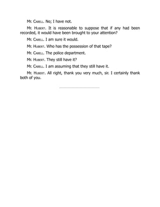 Mr. Cabell. No; I have not.
Mr. Hubert. It is reasonable to suppose that if any had been
recorded, it would have been brought to your attention?
Mr. Cabell. I am sure it would.
Mr. Hubert. Who has the possession of that tape?
Mr. Cabell. The police department.
Mr. Hubert. They still have it?
Mr. Cabell. I am assuming that they still have it.
Mr. Hubert. All right, thank you very much, sir. I certainly thank
both of you.
 
