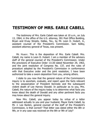 TESTIMONY OF MRS. EARLE CABELL
The testimony of Mrs. Earle Cabell was taken at 10 a.m., on July
13, 1964, in the office of the U.S. attorney, 301 Post Office Building,
Bryan and Ervay Streets, Dallas, Tex., by Mr. Leon D. Hubert, Jr.,
assistant counsel of the President's Commission. Sam Kelley,
assistant attorney general of Texas, was present.
Mr. Hubert. This is the deposition of Mrs. Earle Cabell. Mrs.
Cabell, my name is Leon D. Hubert. I am a member of the advisory
staff of the general counsel of the President's Commission. Under
the provisions of Executive Order 11130 dated November 29, 1963,
and the joint resolution of Congress No. 137, and the rules of
procedure adopted by the President's Commission in conformance
with that Executive order and the joint resolution, I have been
authorized to take a sworn deposition from you, among others.
I state to you now that the general nature of the Commission's
inquiry is to ascertain, evaluate, and report upon the facts relevant
to the assassination of President Kennedy and the subsequent
violent death of Lee Harvey Oswald. In particular as to you, Mrs.
Cabell, the nature of the inquiry today is to determine what facts you
know about the death of Oswald and any other pertinent facts you
may know about the general inquiry.
Now Mrs. Cabell, you appear today by virtue of a letter
addressed actually to you and your husband, Mayor Earle Cabell, by
Mr. J. Lee Rankin, general counsel of the staff of the President's
Commission, is that correct? That letter was dated either the 8th or
9th, or in any case was received on the 8th or 9th of July?
 