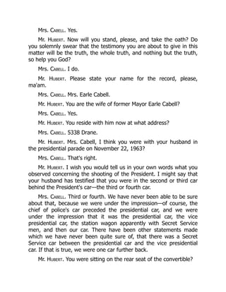 Mrs. Cabell. Yes.
Mr. Hubert. Now will you stand, please, and take the oath? Do
you solemnly swear that the testimony you are about to give in this
matter will be the truth, the whole truth, and nothing but the truth,
so help you God?
Mrs. Cabell. I do.
Mr. Hubert. Please state your name for the record, please,
ma'am.
Mrs. Cabell. Mrs. Earle Cabell.
Mr. Hubert. You are the wife of former Mayor Earle Cabell?
Mrs. Cabell. Yes.
Mr. Hubert. You reside with him now at what address?
Mrs. Cabell. 5338 Drane.
Mr. Hubert. Mrs. Cabell, I think you were with your husband in
the presidential parade on November 22, 1963?
Mrs. Cabell. That's right.
Mr. Hubert. I wish you would tell us in your own words what you
observed concerning the shooting of the President. I might say that
your husband has testified that you were in the second or third car
behind the President's car—the third or fourth car.
Mrs. Cabell. Third or fourth. We have never been able to be sure
about that, because we were under the impression—of course, the
chief of police's car preceded the presidential car, and we were
under the impression that it was the presidential car, the vice
presidential car, the station wagon apparently with Secret Service
men, and then our car. There have been other statements made
which we have never been quite sure of, that there was a Secret
Service car between the presidential car and the vice presidential
car. If that is true, we were one car further back.
Mr. Hubert. You were sitting on the rear seat of the convertible?
 