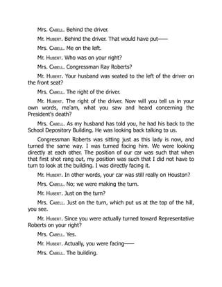 Mrs. Cabell. Behind the driver.
Mr. Hubert. Behind the driver. That would have put——
Mrs. Cabell. Me on the left.
Mr. Hubert. Who was on your right?
Mrs. Cabell. Congressman Ray Roberts?
Mr. Hubert. Your husband was seated to the left of the driver on
the front seat?
Mrs. Cabell. The right of the driver.
Mr. Hubert. The right of the driver. Now will you tell us in your
own words, ma'am, what you saw and heard concerning the
President's death?
Mrs. Cabell. As my husband has told you, he had his back to the
School Depository Building. He was looking back talking to us.
Congressman Roberts was sitting just as this lady is now, and
turned the same way. I was turned facing him. We were looking
directly at each other. The position of our car was such that when
that first shot rang out, my position was such that I did not have to
turn to look at the building. I was directly facing it.
Mr. Hubert. In other words, your car was still really on Houston?
Mrs. Cabell. No; we were making the turn.
Mr. Hubert. Just on the turn?
Mrs. Cabell. Just on the turn, which put us at the top of the hill,
you see.
Mr. Hubert. Since you were actually turned toward Representative
Roberts on your right?
Mrs. Cabell. Yes.
Mr. Hubert. Actually, you were facing——
Mrs. Cabell. The building.
 