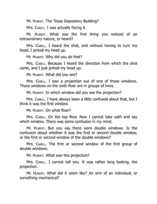 Mr. Hubert. The Texas Depository Building?
Mrs. Cabell. I was actually facing it.
Mr. Hubert. What was the first thing you noticed of an
extraordinary nature, or heard?
Mrs. Cabell. I heard the shot, and without having to turn my
head, I jerked my head up.
Mr. Hubert. Why did you do that?
Mrs. Cabell. Because I heard the direction from which the shot
came, and I just jerked my head up.
Mr. Hubert. What did you see?
Mrs. Cabell. I saw a projection out of one of those windows.
Those windows on the sixth floor are in groups of twos.
Mr. Hubert. In which window did you see the projection?
Mrs. Cabell. I have always been a little confused about that, but I
think it was the first window.
Mr. Hubert. On what floor?
Mrs. Cabell. On the top floor. Now I cannot take oath and say
which window. There was some confusion in my mind.
Mr. Hubert. But you say there were double windows. Is the
confusion about whether it was the first or second double window,
or the first or second window of the double windows?
Mrs. Cabell. The first or second window of the first group of
double windows.
Mr. Hubert. What was this projection?
Mrs. Cabell. I cannot tell you. It was rather long looking, the
projection.
Mr. Hubert. What did it seem like? An arm of an individual, or
something mechanical?
 