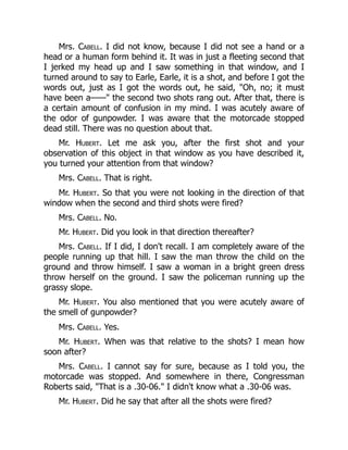 Mrs. Cabell. I did not know, because I did not see a hand or a
head or a human form behind it. It was in just a fleeting second that
I jerked my head up and I saw something in that window, and I
turned around to say to Earle, Earle, it is a shot, and before I got the
words out, just as I got the words out, he said, Oh, no; it must
have been a—— the second two shots rang out. After that, there is
a certain amount of confusion in my mind. I was acutely aware of
the odor of gunpowder. I was aware that the motorcade stopped
dead still. There was no question about that.
Mr. Hubert. Let me ask you, after the first shot and your
observation of this object in that window as you have described it,
you turned your attention from that window?
Mrs. Cabell. That is right.
Mr. Hubert. So that you were not looking in the direction of that
window when the second and third shots were fired?
Mrs. Cabell. No.
Mr. Hubert. Did you look in that direction thereafter?
Mrs. Cabell. If I did, I don't recall. I am completely aware of the
people running up that hill. I saw the man throw the child on the
ground and throw himself. I saw a woman in a bright green dress
throw herself on the ground. I saw the policeman running up the
grassy slope.
Mr. Hubert. You also mentioned that you were acutely aware of
the smell of gunpowder?
Mrs. Cabell. Yes.
Mr. Hubert. When was that relative to the shots? I mean how
soon after?
Mrs. Cabell. I cannot say for sure, because as I told you, the
motorcade was stopped. And somewhere in there, Congressman
Roberts said, That is a .30-06. I didn't know what a .30-06 was.
Mr. Hubert. Did he say that after all the shots were fired?
 
