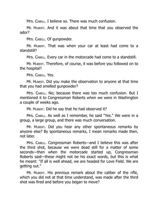 Mrs. Cabell. I believe so. There was much confusion.
Mr. Hubert. And it was about that time that you observed the
odor?
Mrs. Cabell. Of gunpowder.
Mr. Hubert. That was when your car at least had come to a
standstill?
Mrs. Cabell. Every car in the motorcade had come to a standstill.
Mr. Hubert. Therefore, of course, it was before you followed on to
the hospital?
Mrs. Cabell. Yes.
Mr. Hubert. Did you make the observation to anyone at that time
that you had smelled gunpowder?
Mrs. Cabell. No; because there was too much confusion. But I
mentioned it to Congressman Roberts when we were in Washington
a couple of weeks ago.
Mr. Hubert. Did he say that he had observed it?
Mrs. Cabell. As well as I remember, he said Yes. We were in a
group, a large group, and there was much conversation.
Mr. Hubert. Did you hear any other spontaneous remarks by
anyone else? By spontaneous remarks, I mean remarks made then,
not later.
Mrs. Cabell. Congressman Roberts—and I believe this was after
the third shot, because we were dead still for a matter of some
seconds—then when the motorcade started up, Congressman
Roberts said—these might not be his exact words, but this is what
he meant: If all is well ahead, we are headed for Love Field. We are
getting out.
Mr. Hubert. His previous remark about the caliber of the rifle,
which you did not at that time understand, was made after the third
shot was fired and before you began to move?
 