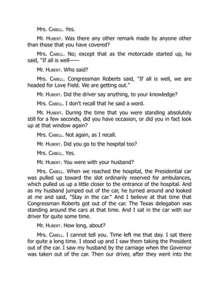 Mrs. Cabell. Yes.
Mr. Hubert. Was there any other remark made by anyone other
than those that you have covered?
Mrs. Cabell. No; except that as the motorcade started up, he
said, If all is well——
Mr. Hubert. Who said?
Mrs. Cabell. Congressman Roberts said, If all is well, we are
headed for Love Field. We are getting out.
Mr. Hubert. Did the driver say anything, to your knowledge?
Mrs. Cabell. I don't recall that he said a word.
Mr. Hubert. During the time that you were standing absolutely
still for a few seconds, did you have occasion, or did you in fact look
up at that window again?
Mrs. Cabell. Not again, as I recall.
Mr. Hubert. Did you go to the hospital too?
Mrs. Cabell. Yes.
Mr. Hubert. You were with your husband?
Mrs. Cabell. When we reached the hospital, the Presidential car
was pulled up toward the slot ordinarily reserved for ambulances,
which pulled us up a little closer to the entrance of the hospital. And
as my husband jumped out of the car, he turned around and looked
at me and said, Stay in the car. And I believe at that time that
Congressman Roberts got out of the car. The Texas delegation was
standing around the cars at that time. And I sat in the car with our
driver for quite some time.
Mr. Hubert. How long, about?
Mrs. Cabell. I cannot tell you. Time left me that day. I sat there
for quite a long time. I stood up and I saw them taking the President
out of the car. I saw my husband by the carriage when the Governor
was taken out of the car. Then our driver, after they went into the
 
