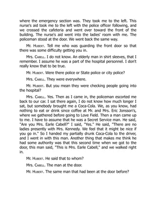 where the emergency section was. They took me to the left. This
nurse's aid took me to the left with the police officer following, and
we crossed the cafeteria and went over toward the front of the
building. The nurse's aid went into the ladies' room with me. The
policeman stood at the door. We went back the same way.
Mr. Hubert. Tell me who was guarding the front door so that
there was some difficulty getting you in.
Mrs. Cabell. I do not know. An elderly man in shirt sleeves, that I
remember. I assume he was a part of the hospital personnel. I don't
really know that to be true.
Mr. Hubert. Were there police or State police or city police?
Mrs. Cabell. They were everywhere.
Mr. Hubert. But you mean they were checking people going into
the hospital?
Mrs. Cabell. Yes. Then as I came in, the policeman escorted me
back to our car. I sat there again, I do not know how much longer I
sat, but somebody brought me a Coca-Cola. We, as you know, had
nothing to eat or drink since coffee at Mr. and Mrs. Eric Jonsson's,
where we gathered before going to Love Field. Then a man came up
to me. I have to assume that he was a Secret Service man. He said,
Are you Mrs. Earle Cabell? I said, Yes. He said, There are no
ladies presently with Mrs. Kennedy. We feel that it might be nice if
you go in. So I handed my partially drunk Coca-Cola to the driver,
and I went in with this man. Another thing that makes me think he
had some authority was that this second time when we got to the
door, this man said, This is Mrs. Earle Cabell, and we walked right
in.
Mr. Hubert. He said that to whom?
Mrs. Cabell. The man at the door.
Mr. Hubert. The same man that had been at the door before?
 
