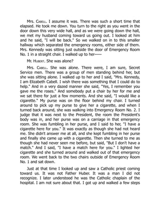 Mrs. Cabell. I assume it was. There was such a short time that
elapsed. He took me down. You turn to the right as you went in the
door down this very wide hall, and as we were going down the hall,
we met my husband coming toward us going out. I looked at him
and he said, I will be back. So we walked on in to this smaller
hallway which separated the emergency rooms, either side of them.
Mrs. Kennedy was sitting just outside the door of Emergency Room
No. 1 in a straight chair. I walked up to her——
Mr. Hubert. She was alone?
Mrs. Cabell. She was alone. There were, I am sure, Secret
Service men. There was a group of men standing behind her, but
she was sitting alone. I walked up to her and I said, Mrs. Kennedy,
I am Elizabeth Cabell. I wish there was something that I could do to
help. And in a very dazed manner she said, Yes, I remember you
gave me the roses. And somebody put a chair by her for me and
we sat there for just a few moments. And she said, I would like a
cigarette. My purse was on the floor behind my chair. I turned
around to pick up my purse to give her a cigarette, and when I
turned back around, she was walking into Emergency Room No. 2. I
judge that it was next to the President, the room the President's
body was in, and her purse was on a carriage in that emergency
room. She was fumbling in her purse, and I said to her, I have a
cigarette here for you. It was exactly as though she had not heard
me. She didn't answer me at all, and she kept fumbling in her purse
and finally she came up with a cigarette. Then she turned to me as
though she had never seen me before, but said, But I don't have a
match. And I said, I have a match here for you. I lighted her
cigarette and she turned around and walked out of that emergency
room. We went back to the two chairs outside of Emergency Room
No. 1 and sat down.
Just at that time I looked up and saw a Catholic priest coming
toward us. It was not Father Huber. It was a man I did not
recognize. I later understood he was the Catholic chaplain of the
hospital. I am not sure about that. I got up and walked a few steps
 