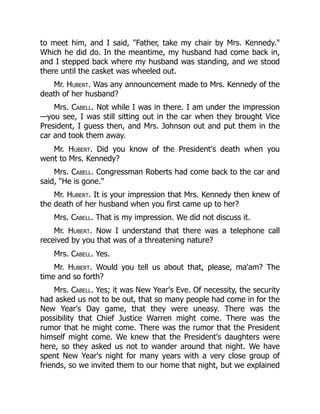 to meet him, and I said, Father, take my chair by Mrs. Kennedy.
Which he did do. In the meantime, my husband had come back in,
and I stepped back where my husband was standing, and we stood
there until the casket was wheeled out.
Mr. Hubert. Was any announcement made to Mrs. Kennedy of the
death of her husband?
Mrs. Cabell. Not while I was in there. I am under the impression
—you see, I was still sitting out in the car when they brought Vice
President, I guess then, and Mrs. Johnson out and put them in the
car and took them away.
Mr. Hubert. Did you know of the President's death when you
went to Mrs. Kennedy?
Mrs. Cabell. Congressman Roberts had come back to the car and
said, He is gone.
Mr. Hubert. It is your impression that Mrs. Kennedy then knew of
the death of her husband when you first came up to her?
Mrs. Cabell. That is my impression. We did not discuss it.
Mr. Hubert. Now I understand that there was a telephone call
received by you that was of a threatening nature?
Mrs. Cabell. Yes.
Mr. Hubert. Would you tell us about that, please, ma'am? The
time and so forth?
Mrs. Cabell. Yes; it was New Year's Eve. Of necessity, the security
had asked us not to be out, that so many people had come in for the
New Year's Day game, that they were uneasy. There was the
possibility that Chief Justice Warren might come. There was the
rumor that he might come. There was the rumor that the President
himself might come. We knew that the President's daughters were
here, so they asked us not to wander around that night. We have
spent New Year's night for many years with a very close group of
friends, so we invited them to our home that night, but we explained
 