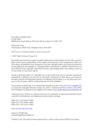 First edition published 2023
by CRC Press
6000 Broken Sound Parkway NW, Suite 300, Boca Raton, FL 33487-2742
and by CRC Press
4 Park Square, Milton Park, Abingdon, Oxon, OX14 4RN
CRC Press is an imprint of Taylor & Francis Group, LLC
© 2023 Taylor & Francis Group, LLC
Reasonable efforts have been made to publish reliable data and information, but the author and pub-
lisher cannot assume responsibility for the validity of all materials or the consequences of their use.
The authors and publishers have attempted to trace the copyright holders of all material reproduced
in this publication and apologize to copyright holders if permission to publish in this form has not
been obtained. If any copyright material has not been acknowledged please write and let us know so
we may rectify it in any future reprint.
Except as permitted under U.S. Copyright Law, no part of this book may be reprinted, reproduced,
transmitted, or utilized in any form by any electronic, mechanical, or other means, now known or
hereafter invented, including photocopying, microfilming, and recording, or in any information stor-
age or retrieval system, without written permission from the publishers.
For permission to photocopy or use material electronically from this work, access www.copyright.com
or contact the Copyright Clearance Center, Inc. (CCC), 222 Rosewood Drive, Danvers, MA 01923,
978-750-8400. For works that are not available on CCC please contact mpkbookspermissions@tandf.co.uk
Trademark notice: Product or corporate names may be trademarks or registered trademarks and are
used only for identification and explanation without intent to infringe.
ISBN: 978-1-498-76515-2 (hbk)
ISBN: 978-1-032-34183-5 (pbk)
ISBN: 978-1-315-15372-8 (ebk)
DOI: 10.1201/9781315153728
Typeset in CMR10 font
by KnowledgeWorks Global Ltd.
Publisher’s note: This book has been prepared from a camera-ready copy provided by the authors.
 