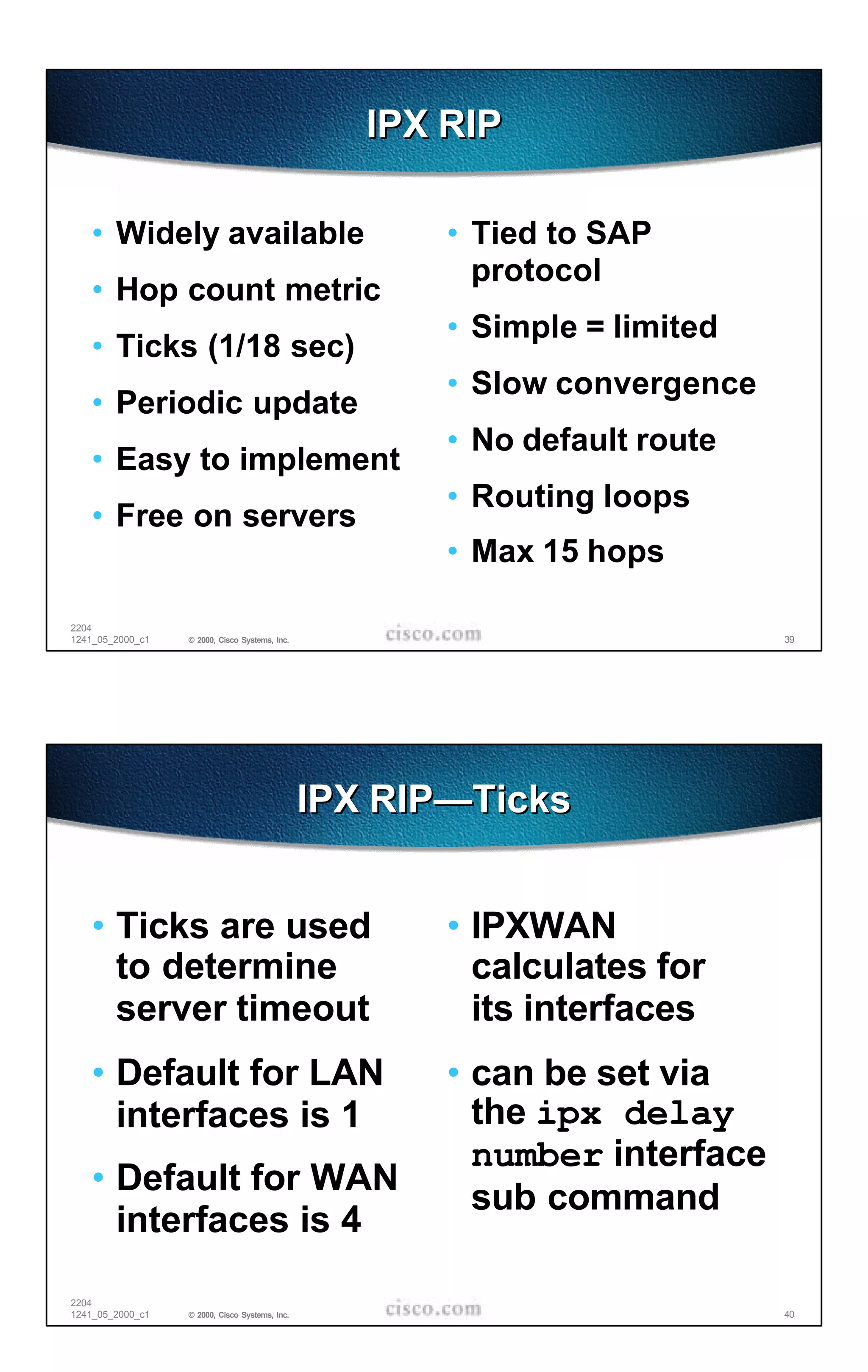 IPX RIP

   • Widely available                                  • Tied to SAP
                                                         protocol
   • Hop count metric
                                                       • Simple = limited
   • Ticks (1/18 sec)
                                                       • Slow convergence
   • Periodic update
                                                       • No default route
   • Easy to implement
                                                       • Routing loops
   • Free on servers
                                                       • Max 15 hops

2204
1241_05_2000_c1   © 2000, Cisco Systems, Inc.                               39




                                                IPX RIP—Ticks


   • Ticks are used                                    • IPXWAN
     to determine                                        calculates for
     server timeout                                      its interfaces
   • Default for LAN                                   • can be set via
     interfaces is 1                                     the ipx delay
                                                         number interface
   • Default for WAN
                                                         sub command
     interfaces is 4

2204
1241_05_2000_c1   © 2000, Cisco Systems, Inc.                               40
 