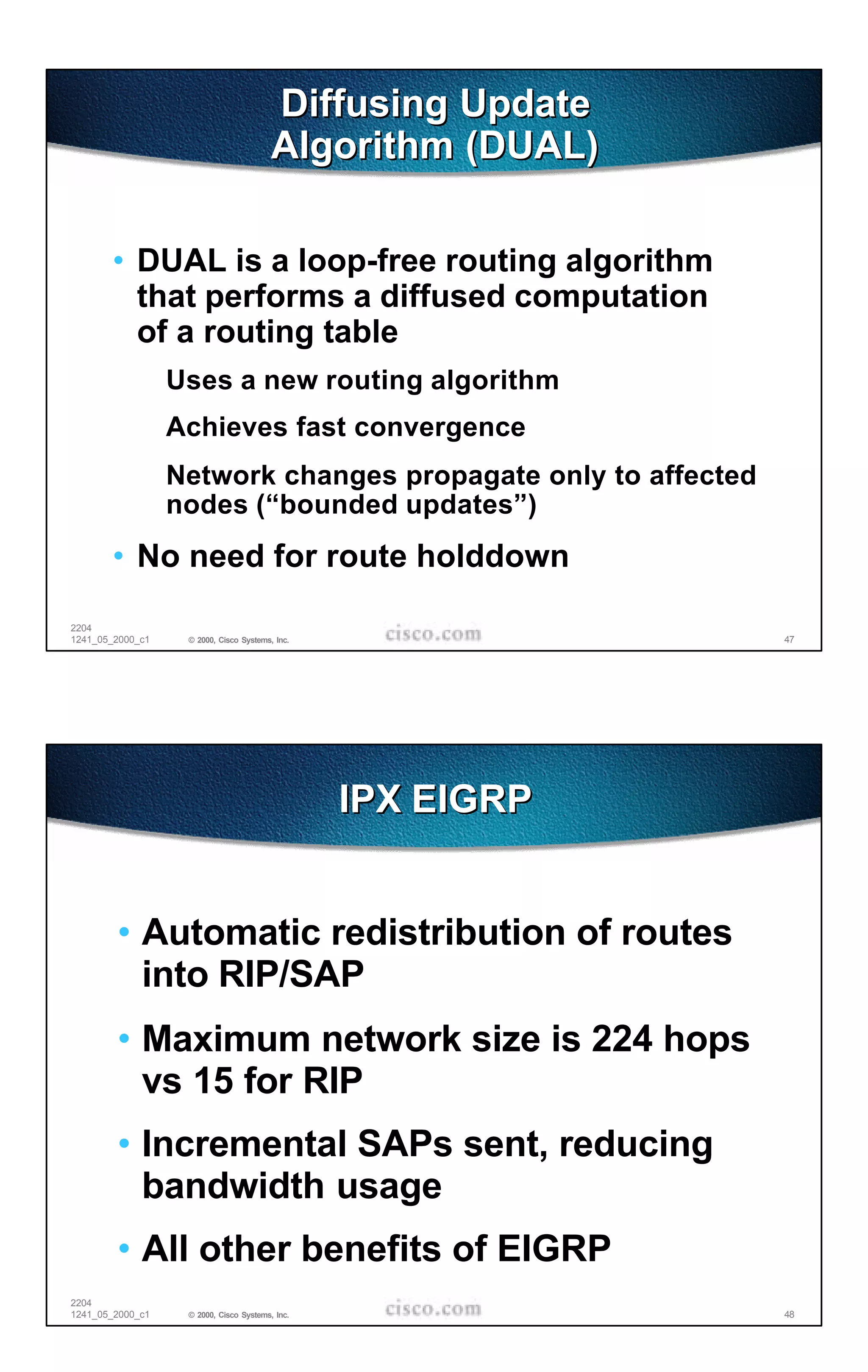 Diffusing Update
                                         Algorithm (DUAL)

       • DUAL is a loop-free routing algorithm
         that performs a diffused computation
         of a routing table
                  Uses a new routing algorithm
                  Achieves fast convergence
                  Network changes propagate only to affected
                  nodes (“bounded updates”)
       • No need for route holddown

2204
1241_05_2000_c1    © 2000, Cisco Systems, Inc.                 47




                                                 IPX EIGRP


        • Automatic redistribution of routes
          into RIP/SAP
        • Maximum network size is 224 hops
          vs 15 for RIP
        • Incremental SAPs sent, reducing
          bandwidth usage
        • All other benefits of EIGRP
2204
1241_05_2000_c1    © 2000, Cisco Systems, Inc.                 48
 