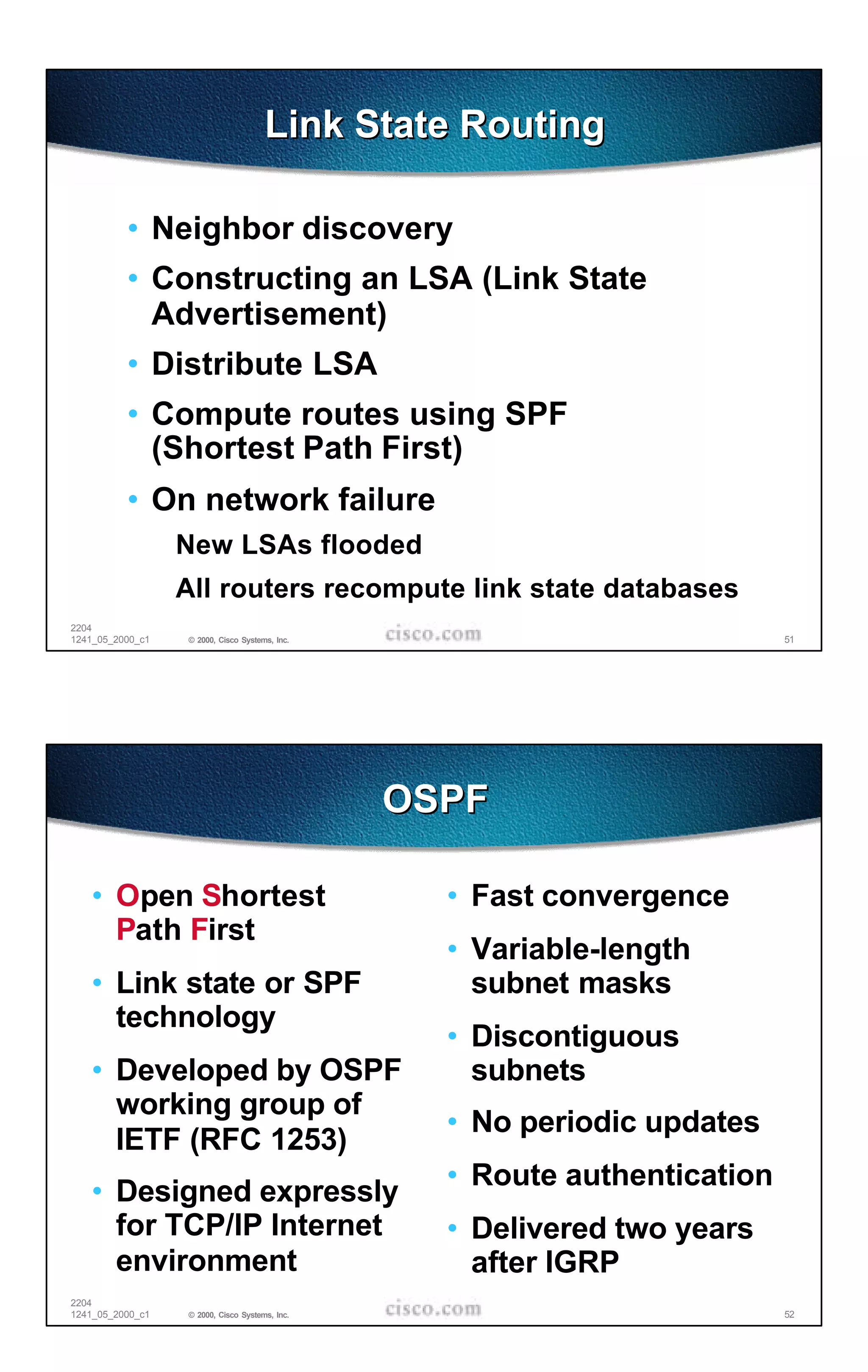 Link State Routing

          • Neighbor discovery
          • Constructing an LSA (Link State
            Advertisement)
          • Distribute LSA
          • Compute routes using SPF
            (Shortest Path First)
          • On network failure
                  New LSAs flooded
                  All routers recompute link state databases
2204
1241_05_2000_c1   © 2000, Cisco Systems, Inc.                              51




                                                OSPF

   • Open Shortest                                • Fast convergence
     Path First
                                                  • Variable-length
   • Link state or SPF                              subnet masks
     technology
                                                  • Discontiguous
   • Developed by OSPF                              subnets
     working group of
                                                  • No periodic updates
     IETF (RFC 1253)
                                                  • Route authentication
   • Designed expressly
     for TCP/IP Internet                          • Delivered two years
     environment                                    after IGRP
2204
1241_05_2000_c1   © 2000, Cisco Systems, Inc.                              52
 
