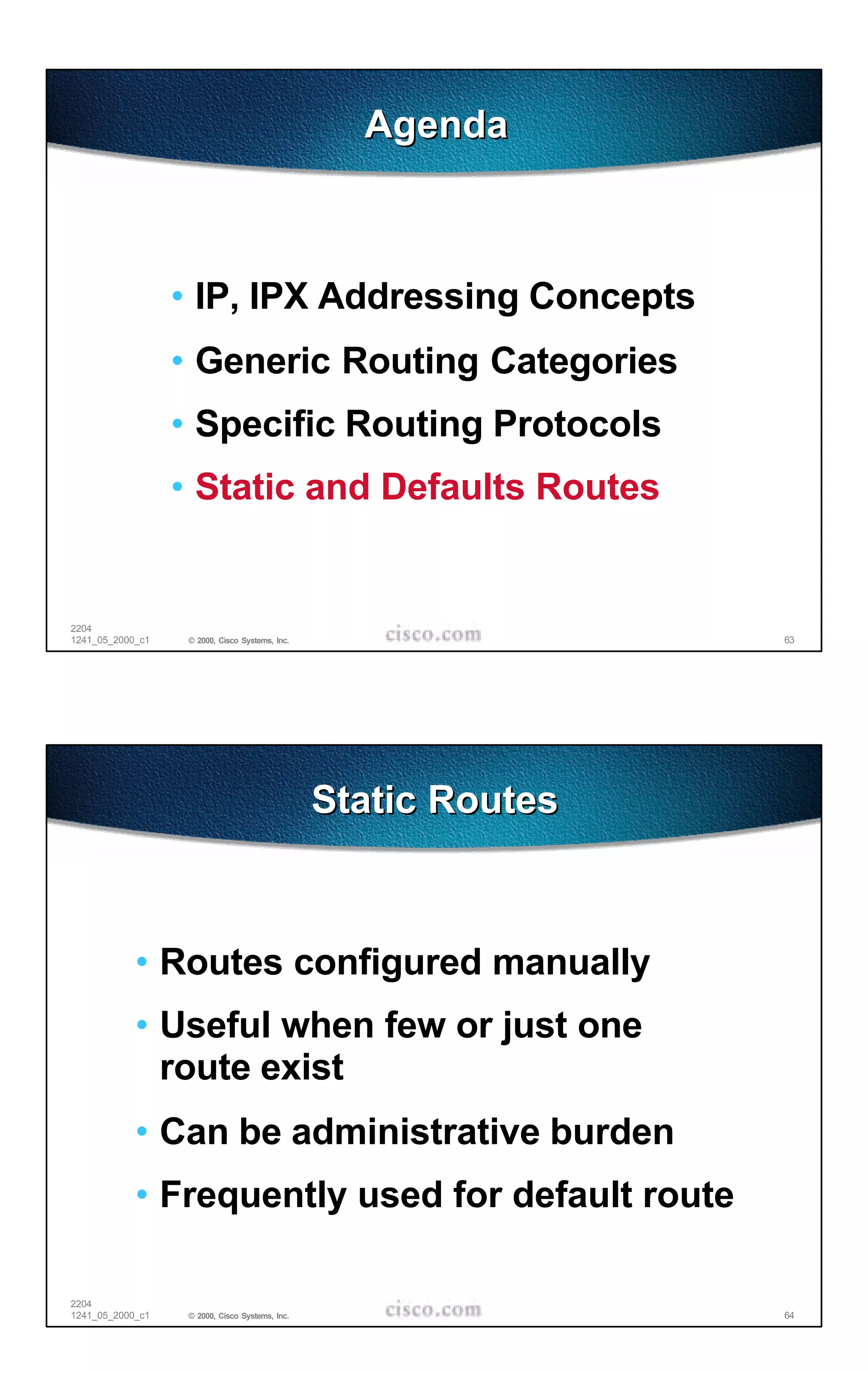 Agenda



                  • IP, IPX Addressing Concepts
                  • Generic Routing Categories
                  • Specific Routing Protocols
                  • Static and Defaults Routes


2204
1241_05_2000_c1    © 2000, Cisco Systems, Inc.                   63




                                                 Static Routes



            • Routes configured manually
            • Useful when few or just one
              route exist
            • Can be administrative burden
            • Frequently used for default route

2204
1241_05_2000_c1    © 2000, Cisco Systems, Inc.                   64
 