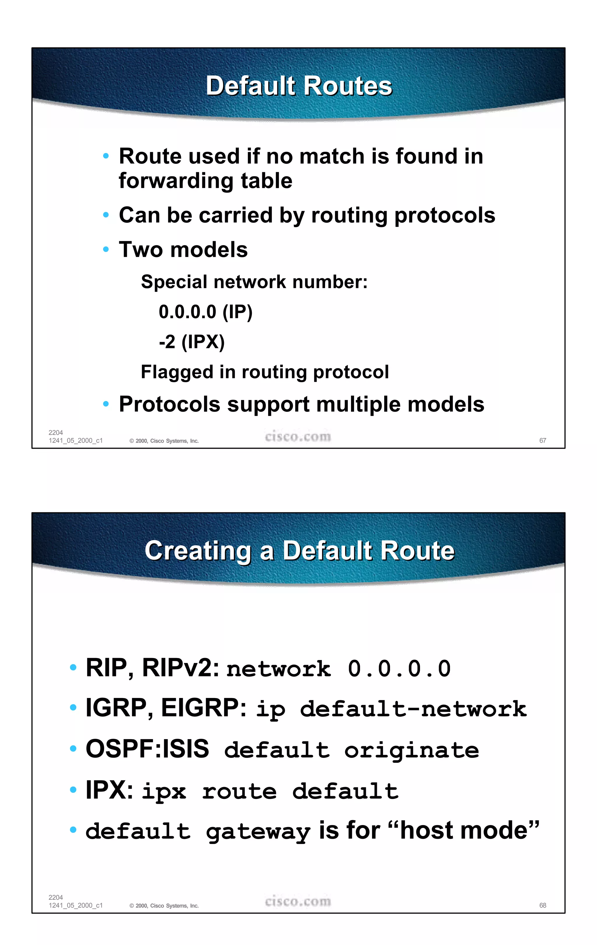 Default Routes

              • Route used if no match is found in
                forwarding table
              • Can be carried by routing protocols
              • Two models
                      Special network number:
                             0.0.0.0 (IP)
                             -2 (IPX)
                      Flagged in routing protocol
              • Protocols support multiple models
2204
1241_05_2000_c1   © 2000, Cisco Systems, Inc.                    67




                       Creating a Default Route



     • RIP, RIPv2: network 0.0.0.0
     • IGRP, EIGRP: ip default-network
     • OSPF:ISIS default originate
     • IPX: ipx route default
     • default gateway is for “host mode”

2204
1241_05_2000_c1   © 2000, Cisco Systems, Inc.                    68
 