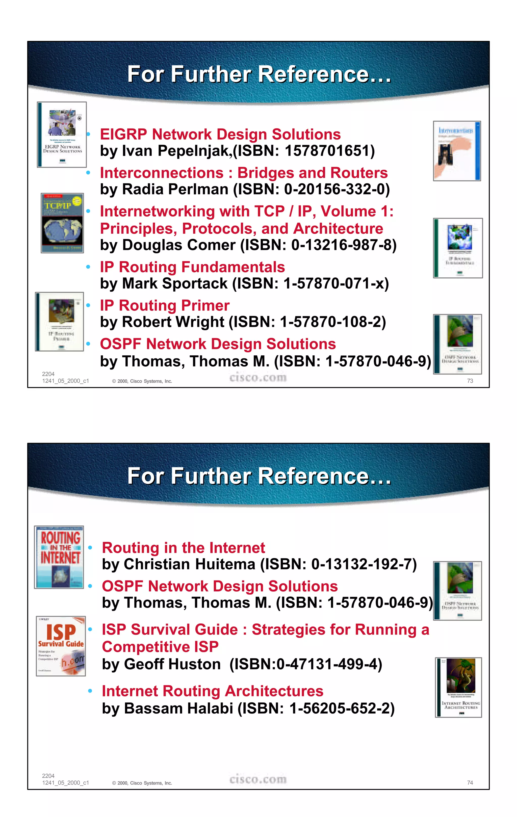 For Further Reference…

             • EIGRP Network Design Solutions
               by Ivan Pepelnjak,(ISBN: 1578701651)
             • Interconnections : Bridges and Routers
               by Radia Perlman (ISBN: 0-20156-332-0)
             • Internetworking with TCP / IP, Volume 1:
               Principles, Protocols, and Architecture
               by Douglas Comer (ISBN: 0-13216-987-8)
             • IP Routing Fundamentals
               by Mark Sportack (ISBN: 1-57870-071-x)
             • IP Routing Primer
               by Robert Wright (ISBN: 1-57870-108-2)
             • OSPF Network Design Solutions
               by Thomas, Thomas M. (ISBN: 1-57870-046-9)
2204
1241_05_2000_c1   © 2000, Cisco Systems, Inc.                   73




                        For Further Reference…


              • Routing in the Internet
                by Christian Huitema (ISBN: 0-13132-192-7)
              • OSPF Network Design Solutions
                by Thomas, Thomas M. (ISBN: 1-57870-046-9)
              • ISP Survival Guide : Strategies for Running a
                Competitive ISP
                by Geoff Huston (ISBN:0-47131-499-4)
              • Internet Routing Architectures
                by Bassam Halabi (ISBN: 1-56205-652-2)



2204
1241_05_2000_c1   © 2000, Cisco Systems, Inc.                   74
 
