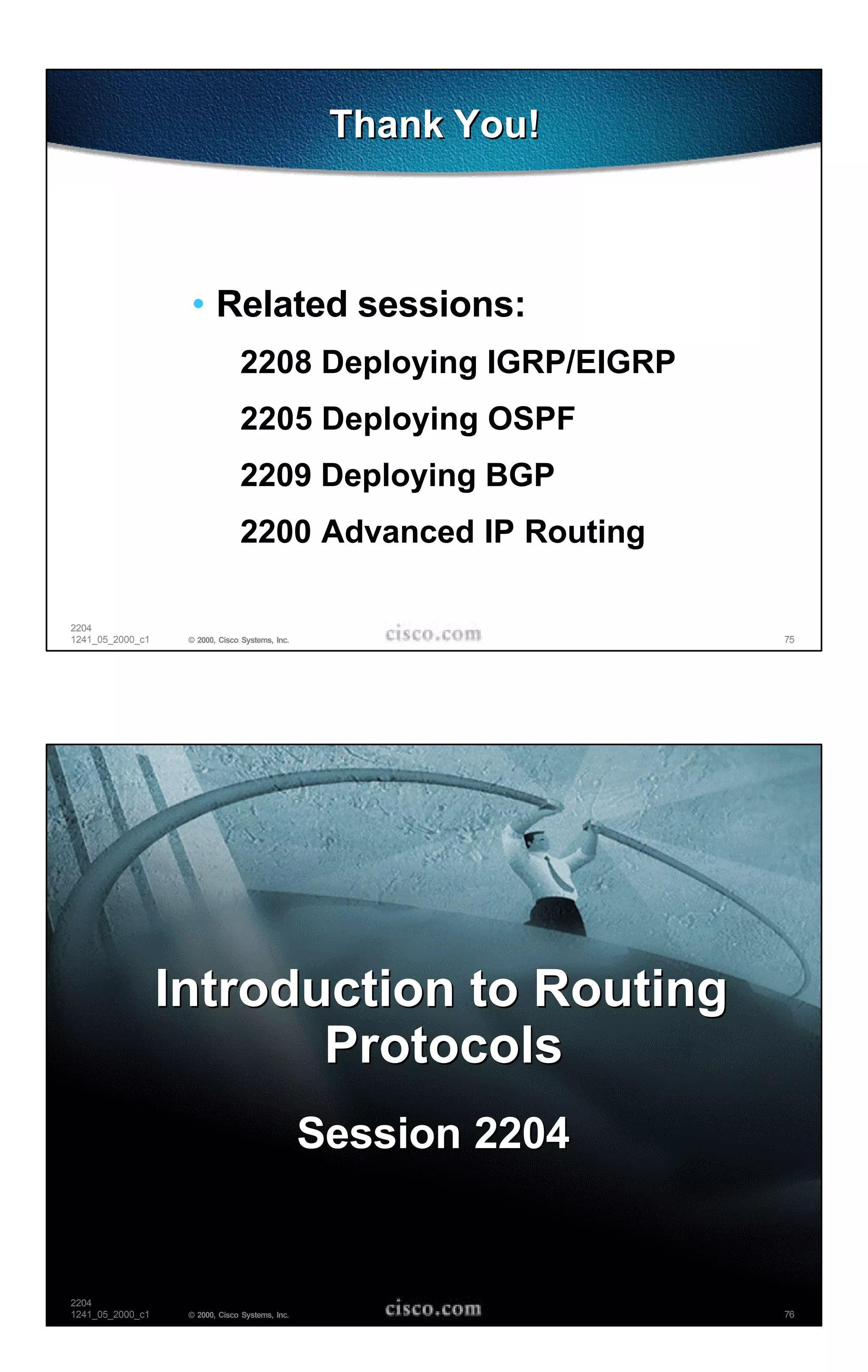 Thank You!



                   • Related sessions:
                                2208 Deploying IGRP/EIGRP
                                2205 Deploying OSPF
                                2209 Deploying BGP
                                2200 Advanced IP Routing

2204
1241_05_2000_c1    © 2000, Cisco Systems, Inc.                  75




                  Introduction to Routing
                         Protocols
                                                 Session 2204


2204
1241_05_2000_c1    © 2000, Cisco Systems, Inc.                  76
 