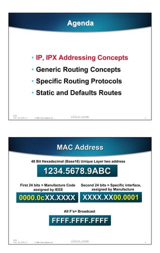 Agenda



                  • IP, IPX Addressing Concepts
                  • Generic Routing Concepts
                  • Specific Routing Protocols
                  • Static and Defaults Routes


2204
1241_05_2000_c1    © 2000, Cisco Systems, Inc.                                                    3




                                                 MAC Address
                  48 Bit Hexadecimal (Base16) Unique Layer two address


                               1234.5678.9ABC
       First 24 bits = Manufacture Code                    Second 24 bits = Specific interface,
                assigned by IEEE                                assigned by Manufacture

      0000.0c XX.XXXX XXXX.XX00.0001
                                                  All F’s= Broadcast

                                           FFFF.FFFF.FFFF

2204
1241_05_2000_c1    © 2000, Cisco Systems, Inc.                                                    4
 