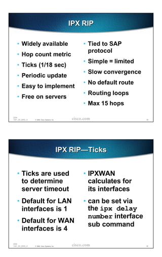 IPX RIP

   • Widely available                                  • Tied to SAP
                                                         protocol
   • Hop count metric
                                                       • Simple = limited
   • Ticks (1/18 sec)
                                                       • Slow convergence
   • Periodic update
                                                       • No default route
   • Easy to implement
                                                       • Routing loops
   • Free on servers
                                                       • Max 15 hops

2204
1241_05_2000_c1   © 2000, Cisco Systems, Inc.                               39




                                                IPX RIP—Ticks


   • Ticks are used                                    • IPXWAN
     to determine                                        calculates for
     server timeout                                      its interfaces
   • Default for LAN                                   • can be set via
     interfaces is 1                                     the ipx delay
                                                         number interface
   • Default for WAN
                                                         sub command
     interfaces is 4

2204
1241_05_2000_c1   © 2000, Cisco Systems, Inc.                               40
 
