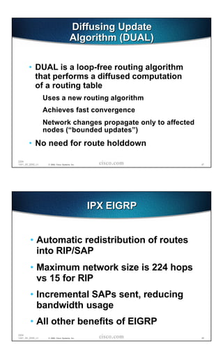 Diffusing Update
                                         Algorithm (DUAL)

       • DUAL is a loop-free routing algorithm
         that performs a diffused computation
         of a routing table
                  Uses a new routing algorithm
                  Achieves fast convergence
                  Network changes propagate only to affected
                  nodes (“bounded updates”)
       • No need for route holddown

2204
1241_05_2000_c1    © 2000, Cisco Systems, Inc.                 47




                                                 IPX EIGRP


        • Automatic redistribution of routes
          into RIP/SAP
        • Maximum network size is 224 hops
          vs 15 for RIP
        • Incremental SAPs sent, reducing
          bandwidth usage
        • All other benefits of EIGRP
2204
1241_05_2000_c1    © 2000, Cisco Systems, Inc.                 48
 